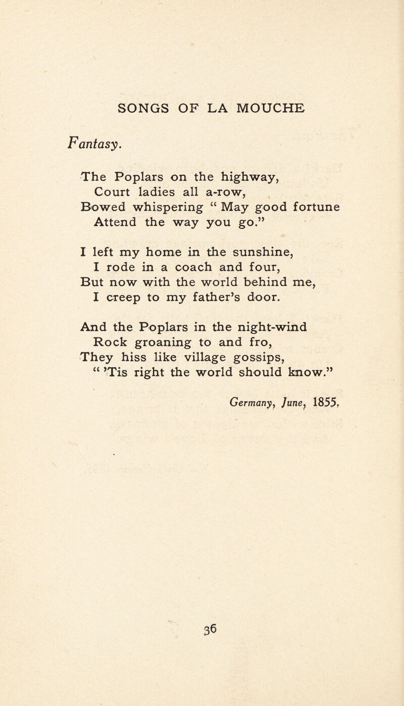 Fantasy. The Poplars on the highway. Court ladies all a-row, Bowed whispering “ May good fortune Attend the way you go.” I left my home in the sunshine, I rode in a coach and four, But now with the world behind me, I creep to my father’s door. And the Poplars in the night-wind Rock groaning to and fro, They hiss like village gossips, “ ’Tis right the world should know.” Germany, June, 1855.
