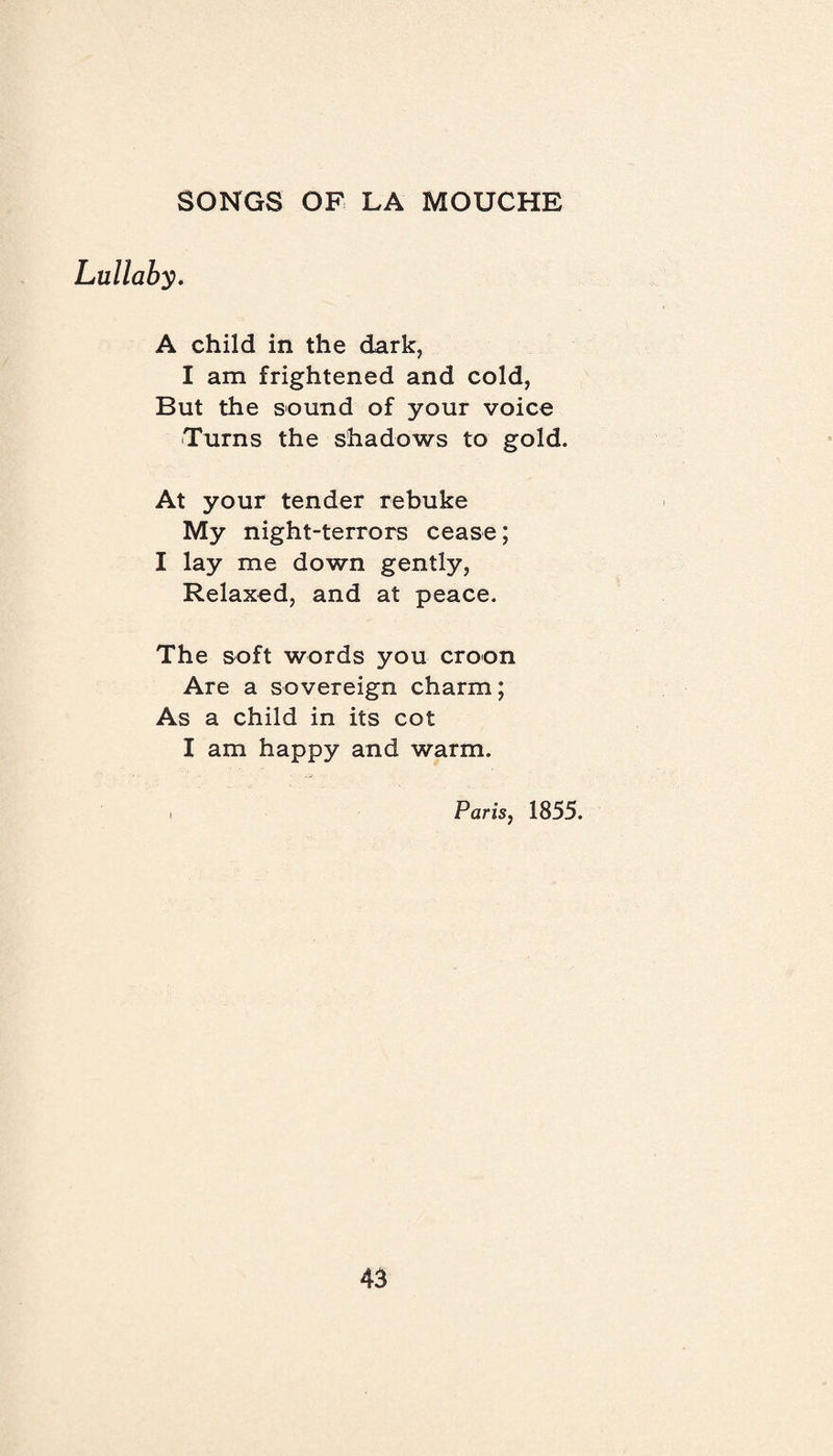 Lullaby. A child in the dark, I am frightened and cold, But the sound of your voice Turns the shadows to gold. At your tender rebuke My night-terrors cease; I lay me down gently, Relaxed, and at peace. The soft words you croon Are a sovereign charm; As a child in its cot I am happy and warm. Paris, 1855.