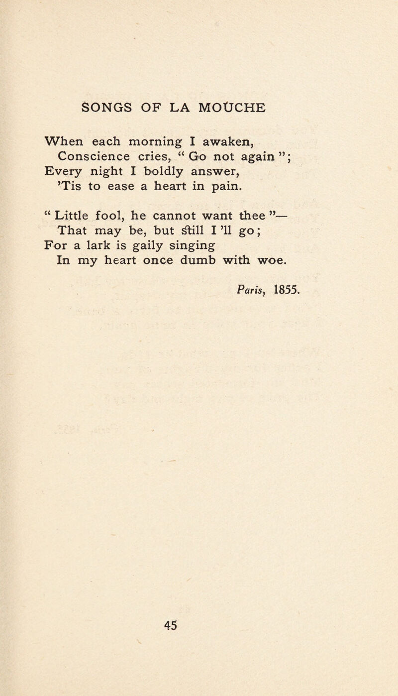 When each morning I awaken, Conscience cries, “Go not again”; Every night I boldly answer, ’Tis to ease a heart in pain. “ Little fool, he cannot want thee ”— That may be, but dlill I ’ll go; For a lark is gaily singing In my heart once dumb with woe. Paris, 1855.