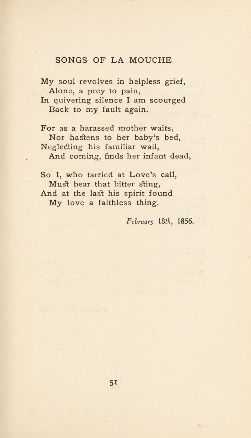 My soul revolves in helpless grief, Alone, a prey to pain, In quivering silence I am scourged Back to my fault again. For as a harassed mother waits, Nor hastens to her baby’s bed, Negledting his familiar wail, And coming, finds her infant dead, So I, who tarried at Love’s call, Mu^t bear that bitter £ting, And at the la^t his spirit found My love a faithless thing. February 18 th, 1856.