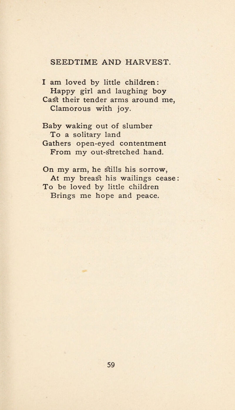I am loved by little children: Happy girl and laughing boy CaSt their tender arms around me, Clamorous with joy. Baby waking out of slumber To a solitary land Gathers open-eyed contentment From my out-stretched hand. On my arm, he Stills his sorrow, At my breaSt his wailings cease To be loved by little children Brings me hope and peace.