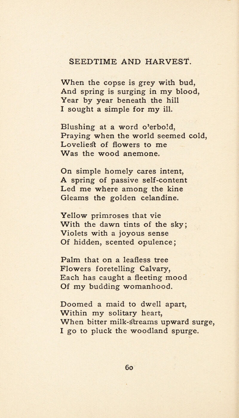 When the copse is grey with bud, And spring is surging in my blood, Year by year beneath the hill I sought a simple for my ill. Blushing at a word o’erbold, Praying when the world seemed cold, Loveliest of flowers to me Was the wood anemone. On simple homely cares intent, A spring of passive self-content Led me where among the kine Gleams the golden celandine. Yellow primroses that vie With the dawn tints of the sky; Violets with a joyous sense Of hidden, scented opulence; Palm that on a leafless tree Flowers foretelling Calvary, Each has caught a fleeting mood Of my budding womanhood. Doomed a maid to dwell apart, Within my solitary heart, When bitter milk-streams upward surge, I go to pluck the woodland spurge.