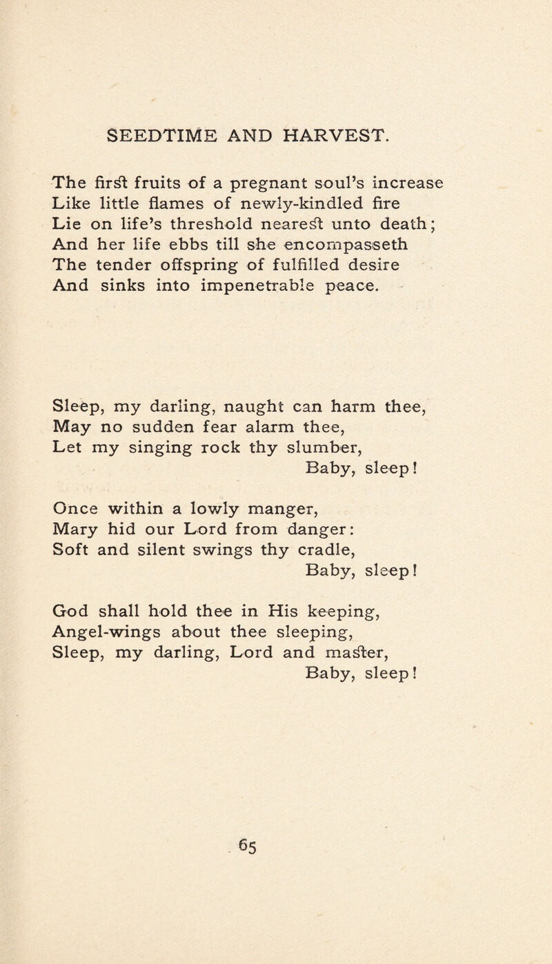 The fir^t fruits of a pregnant soul’s increase Like little flames of newly-kindled fire Lie on life’s threshold nearest unto death; And her life ebbs till she encompasseth The tender offspring of fulfilled desire And sinks into impenetrable peace. Sleep, my darling, naught can harm thee, May no sudden fear alarm thee, Let my singing rock thy slumber, Baby, sleep! Once within a lowly manger, Mary hid our Lord from danger: Soft and silent swings thy cradle, Baby, sleep! God shall hold thee in His keeping, Angel-wings about thee sleeping, Sleep, my darling, Lord and master, Baby, sleep!