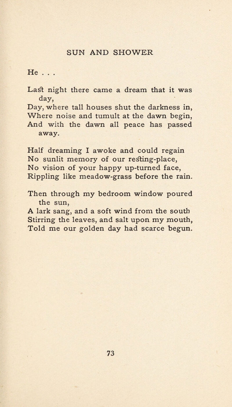 He . . . LaSt night there came a dream that it was day, Day, where tall houses shut the darkness in, Where noise and tumult at the dawn begin, And with the dawn all peace has passed away. Half dreaming I awoke and could regain No sunlit memory of our resting-place, No vision of your happy up-turned face, Rippling like meadow-grass before the rain. Then through my bedroom window poured the sun, A lark sang, and a soft wind from the south Stirring the leaves, and salt upon my mouth, Told me our golden day had scarce begun.