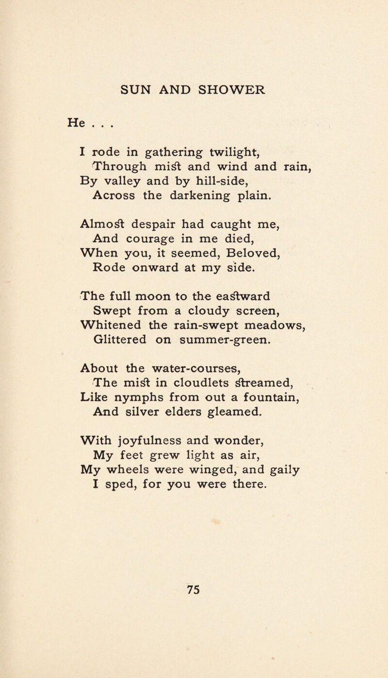 He . . . I rode in gathering twilight, Through mi^t and wind and rain, By valley and by hill-side, Across the darkening plain. Almost despair had caught me, And courage in me died, When you, it seemed, Beloved, Rode onward at my side. The full moon to the eastward Swept from a cloudy screen, Whitened the rain-swept meadows, Glittered on summer-green. About the water-courses, The mi^t in cloudlets streamed, Like nymphs from out a fountain, And silver elders gleamed. With joyfulness and wonder, My feet grew light as air, My wheels were winged, and gaily I sped, for you were there.