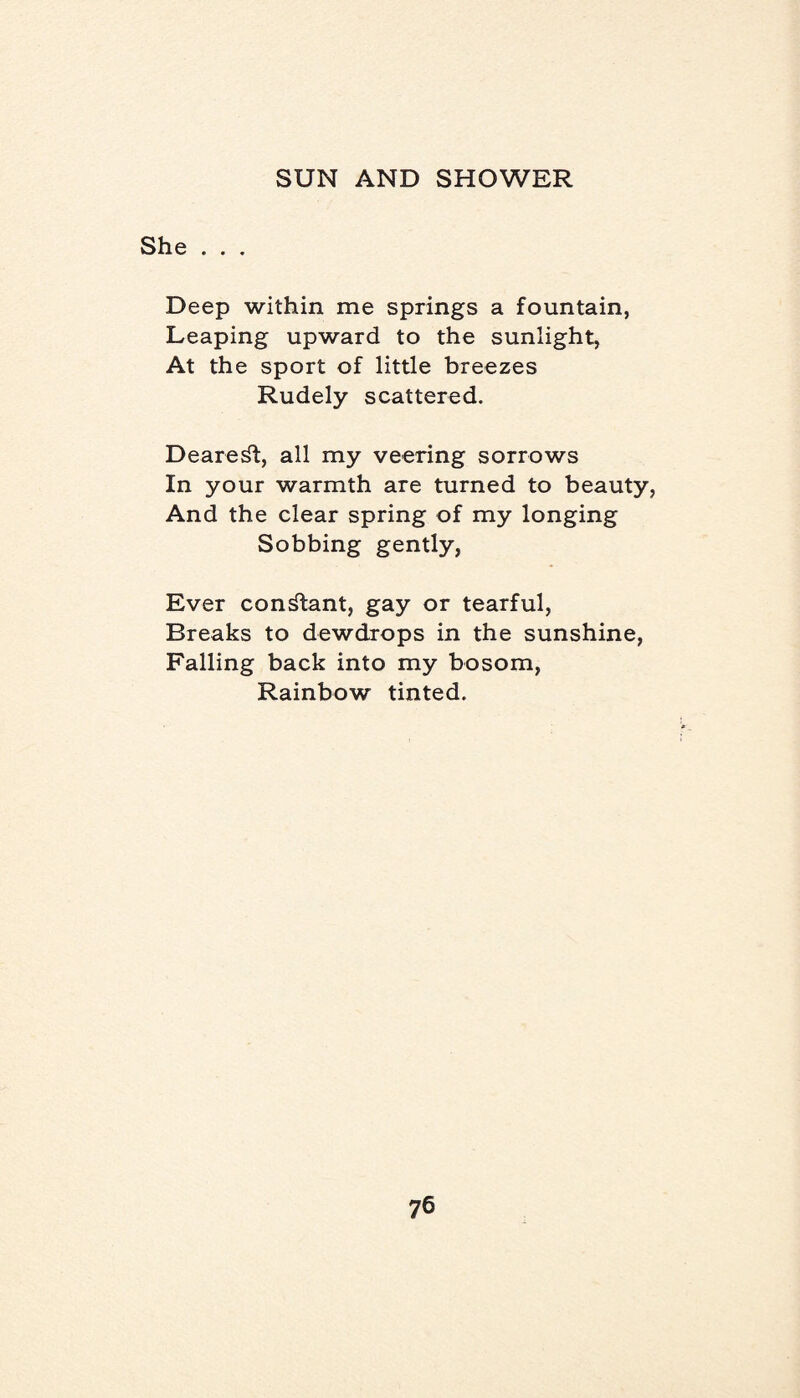 She . . . Deep within me springs a fountain, Leaping upward to the sunlight, At the sport of little breezes Rudely scattered. Dearest, all my veering sorrows In your warmth are turned to beauty, And the clear spring of my longing Sobbing gently, Ever constant, gay or tearful, Breaks to dewdrops in the sunshine, Falling back into my bosom, Rainbow tinted.