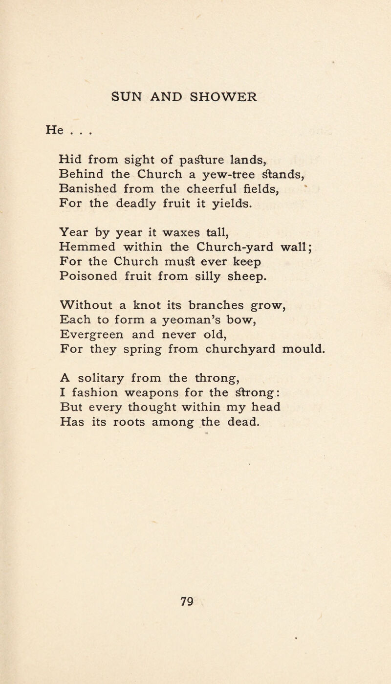 He . . . Hid from sight of pasture lands, Behind the Church a yew-tree stands, Banished from the cheerful fields, For the deadly fruit it yields. Year by year it waxes tall, Hemmed within the Church-yard wall; For the Church mu^t ever keep Poisoned fruit from silly sheep. Without a knot its branches grow, Each to form a yeoman’s bow, Evergreen and never old, For they spring from churchyard mould. A solitary from the throng, I fashion weapons for the dlrong: But every thought within my head Has its roots among the dead.