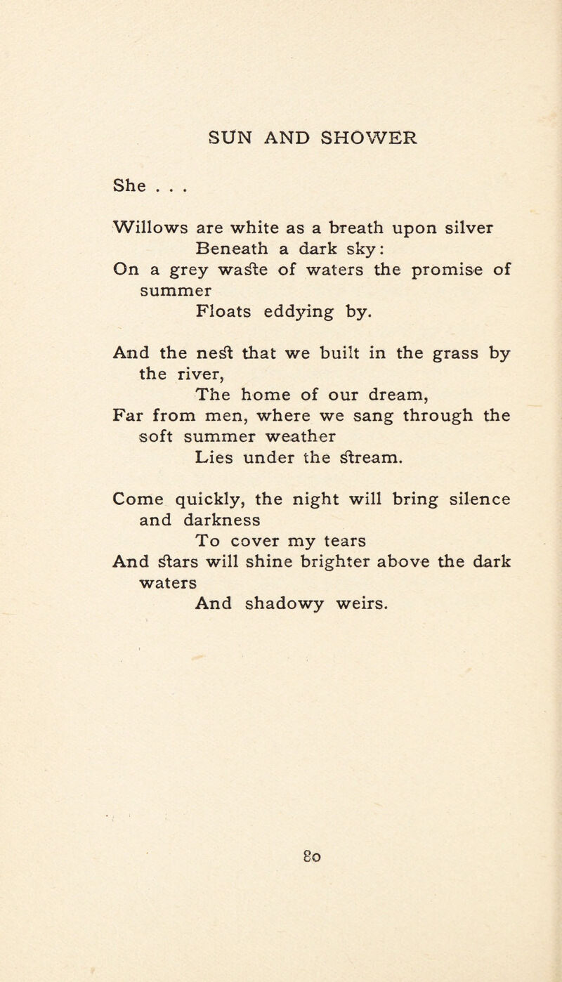 She . . . Willows are white as a breath upon silver Beneath a dark sky: On a grey wa^te of waters the promise of summer Floats eddjdng by. And the ne^t that we built in the grass by the river, The home of our dream, Far from men, where we sang through the soft summer weather Lies under the stream. Come quickly, the night will bring silence and darkness To cover my tears And ^tars will shine brighter above the dark waters And shadowy weirs.