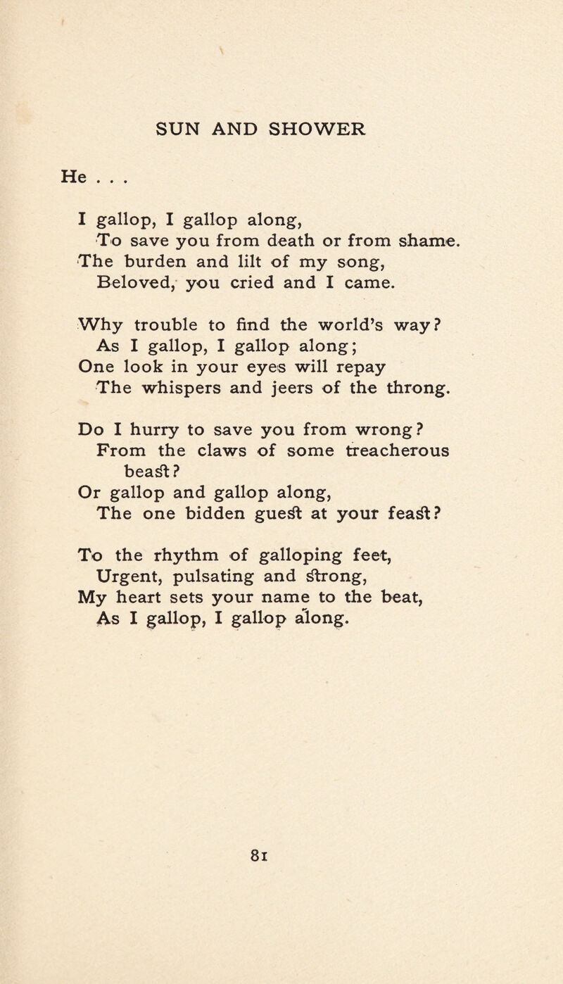 He . . . I gallop, I gallop along, To save you from death or from shame. The burden and lilt of my song, Beloved, you cried and I came. Why trouble to find the world’s way? As I gallop, I gallop along; One look in your eyes will repay The whispers and jeers of the throng. Do I hurry to save you from wrong? From the claws of some treacherous beadt? Or gallop and gallop along, The one bidden guedt at your fea^t? To the rhythm of galloping feet, Urgent, pulsating and strong, My heart sets your name to the beat, As I gallop, I gallop along.