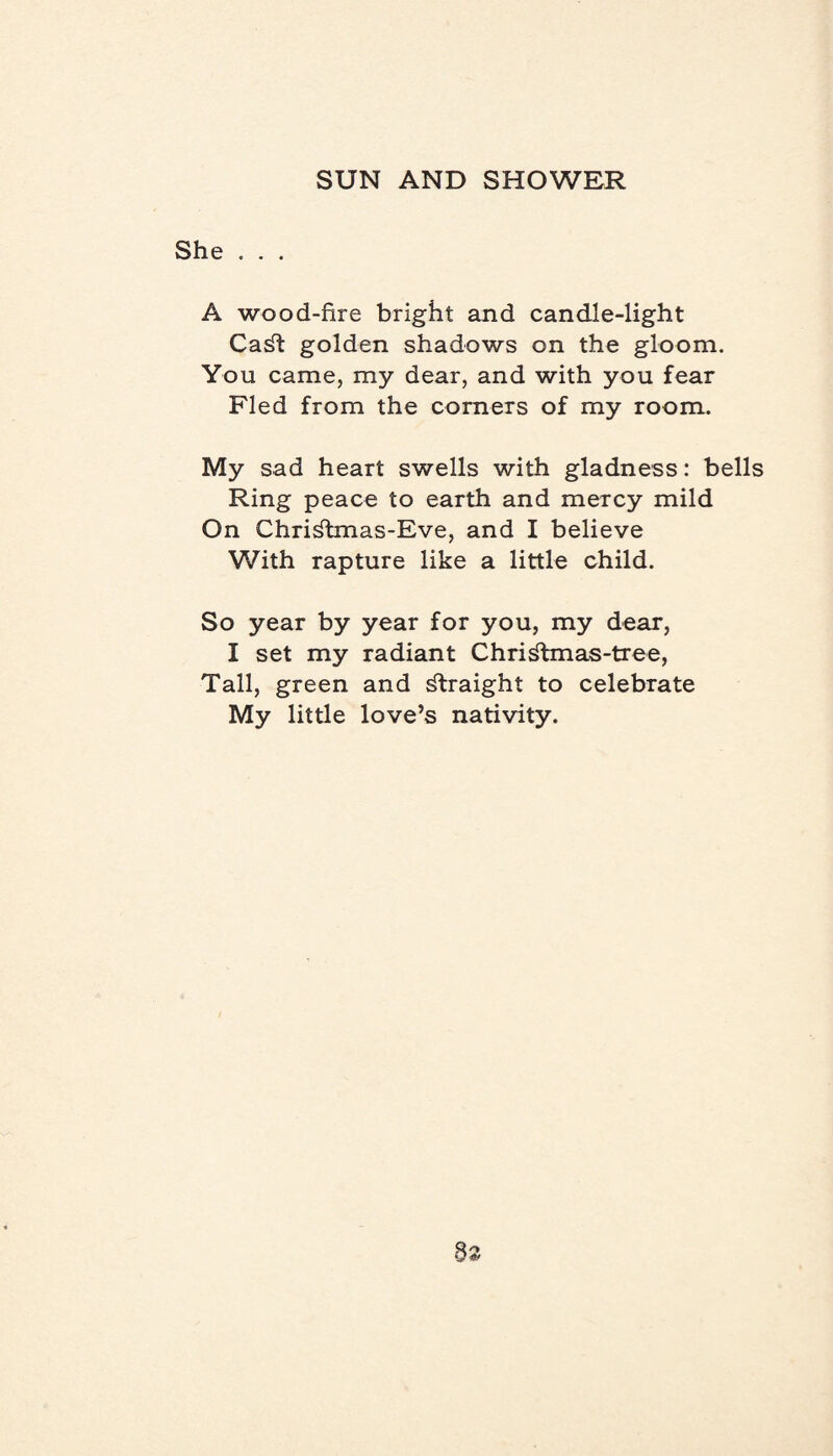 She . . . A wood-fire bright and candle-light CaSt golden shadows on the gloom. You came, my dear, and with you fear Fled from the corners of my room. My sad heart swells with gladness: bells Ring peace to earth and mercy mild On ChriStmas-Eve, and I believe With rapture like a little child. So year by year for you, my dear, I set my radiant Christmas-tree, Tall, green and Straight to celebrate My little love’s nativity.