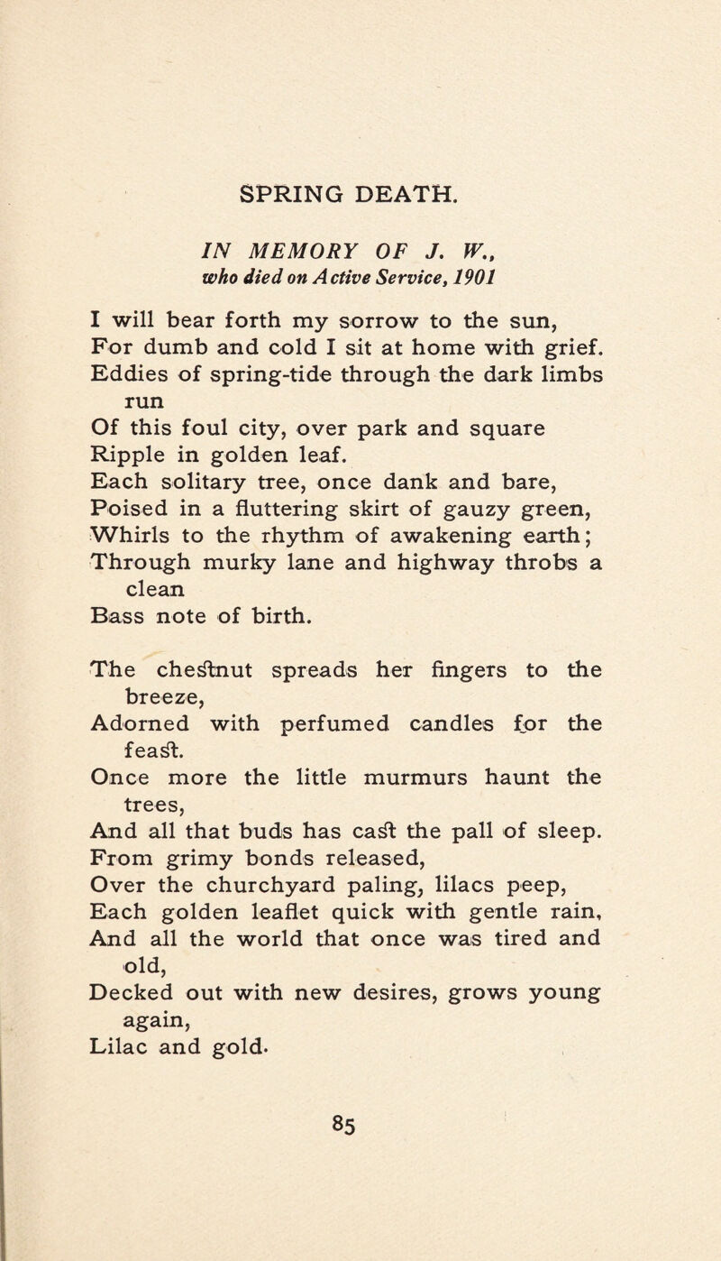 IN MEMORY OF J. W., who died on Active Service, 1901 I will bear forth my sorrow to the sun, For dumb and cold I sit at home with grief. Eddies of spring-tide through the dark limbs run Of this foul city, over park and square Ripple in golden leaf. Each solitary tree, once dank and bare, Poised in a fluttering skirt of gauzy green, Whirls to the rhythm of awakening earth; Through murky lane and highway throbs a clean Bass note of birth. The chestnut spreads her fingers to the breeze, Adorned with perfumed candles for the fea^t. Once more the little murmurs haunt the trees, And all that buds has ca^t the pall of sleep. From grimy bonds released, Over the churchyard paling, lilacs peep, Each golden leaflet quick with gentle rain. And all the world that once was tired and old, Decked out with new desires, grows young again, Lilac and gold.