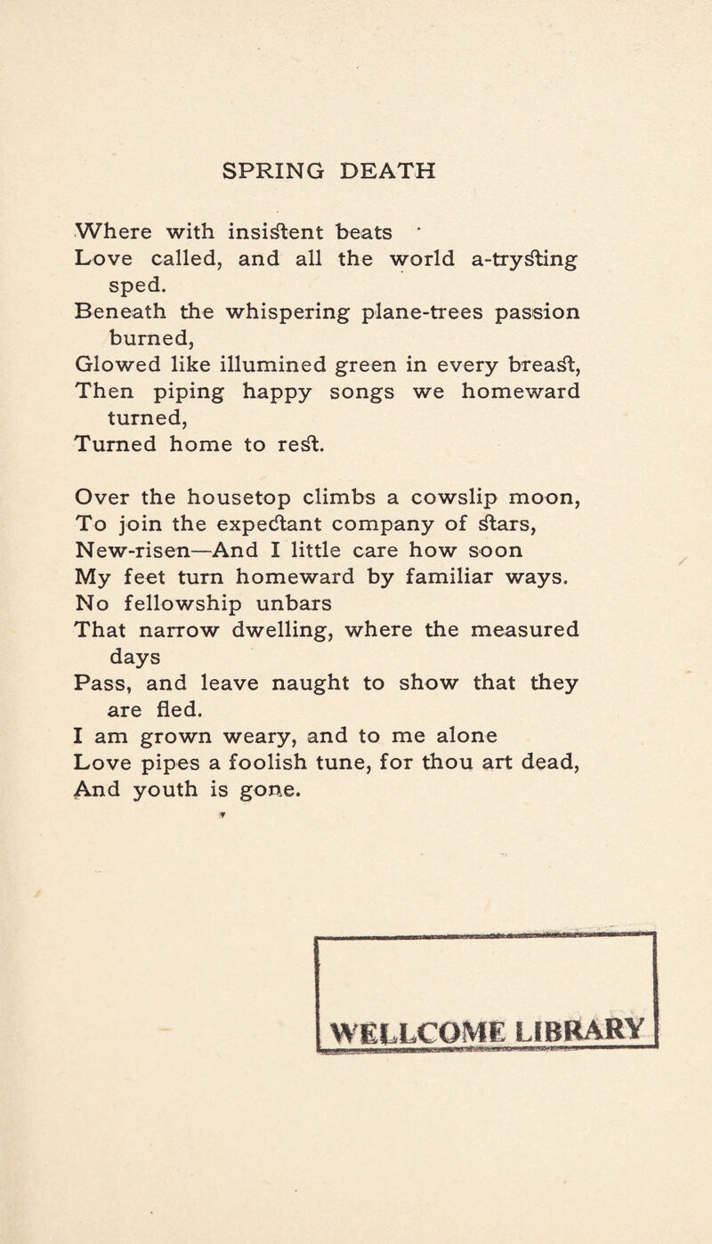 Where with insistent beats ' Love called, and all the world a-try^ting sped. Beneath the whispering plane-trees passion burned, Glowed like illumined green in every breast, Then piping happy songs we homeward turned, Turned home to re^t. Over the housetop climbs a cowslip moon, To join the expectant company of ^tars, New-risen—And I little care how soon My feet turn homeward by familiar ways. No fellowship unbars That narrow dwelling, where the measured days Pass, and leave naught to show that they are fled. I am grown weary, and to me alone Love pipes a foolish tune, for thou art dead, And youth is gone. WELLCOME LIBRARY 1 am .mmrnmmm