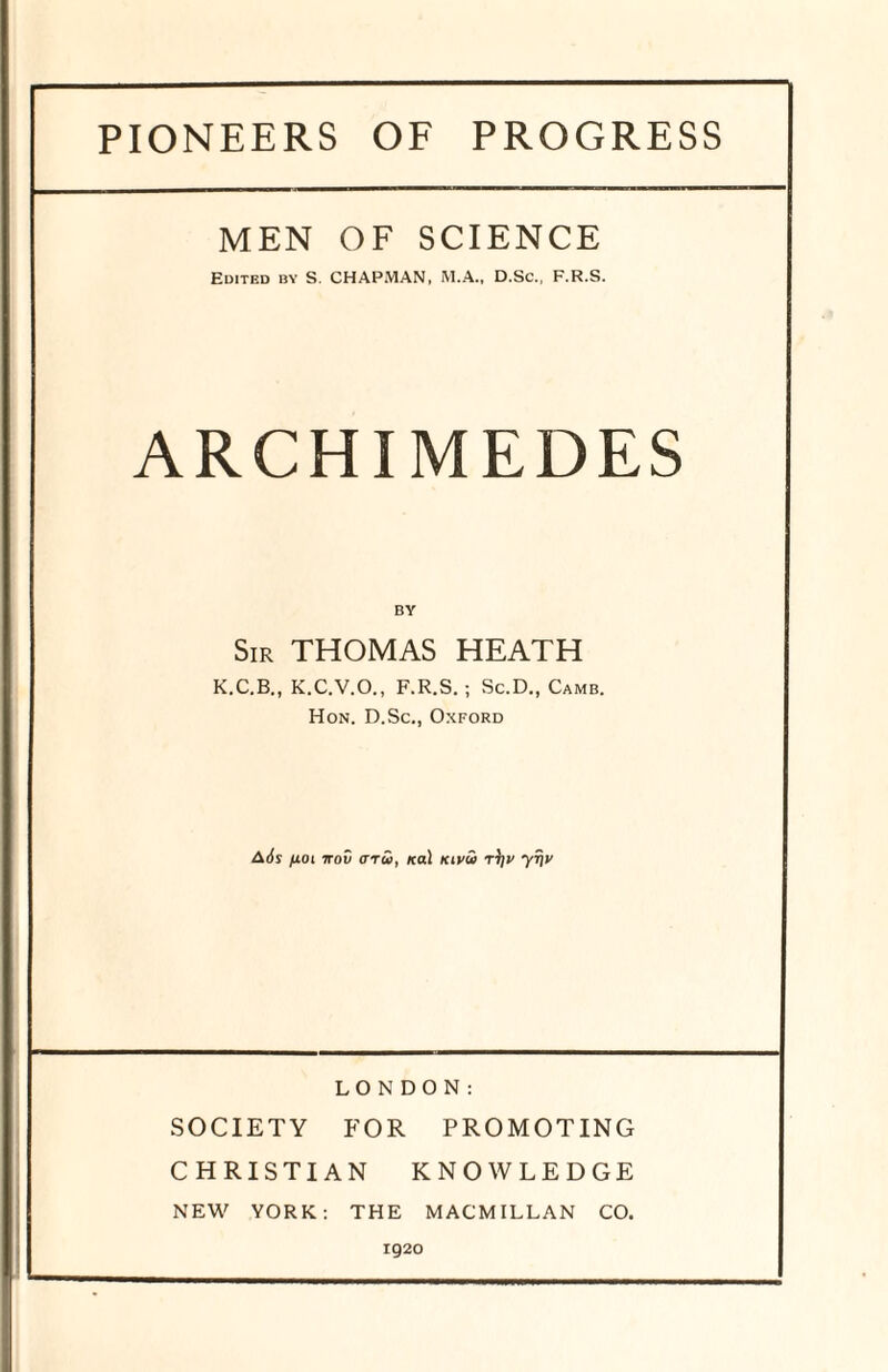 PIONEERS OF PROGRESS MEN OF SCIENCE Edited by S. CHAPMAN, M.A., D.Sc., F.R.S. ARCHIMEDES Sir THOMAS HEATH K.C.B., K.C.V.O., F.R.S. ; Sc.D., Camb. Hon. D.Sc., Oxford Ads fioi irov aru, /cal Kivu r\]v yfjv LONDON: SOCIETY FOR PROMOTING CHRISTIAN KNOWLEDGE NEW YORK: THE MACMILLAN CO. 1920