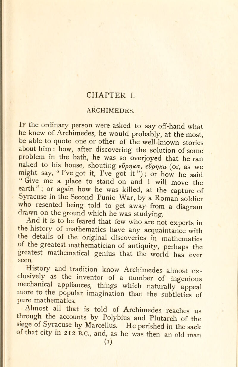 ARCHIMEDES. If the ordinary person were asked to say off-hand what he knew of Archimedes, he would probably, at the most, be able to quote one or other of the well-known stories about him : how, after discovering the solution of some problem in the bath, he was so overjoyed that he ran naked to his house, shouting evprj/ca, evpijtca (or, as we might say, “ I’ve got it, I’ve got it ”); or how he said “ Give me a place to stand on and I will move the earth ; or again how he was killed, at the capture of Syracuse in the Second Punic War, by a Roman soldier who resented being told to get away from a diagram drawn on the ground which he was studying. And it is to be feared that few who are not experts in the history of mathematics have any acquaintance with the details of the original discoveries in mathematics of the greatest mathematician of antiquity, perhaps the neatest mathematical genius that the world has ever seen. History and tradition know Archimedes almost ex¬ clusively as the inventor of a number of ingenious mechanical appliances, things which naturally appeal more to the popular imagination than the subtleties of pure mathematics. Almost all that is told of Archimedes reaches us through the accounts by Polybius and Plutarch of the siege of Syracuse by Marcellus. He perished in the sack of that city in 212 B.C., and, as he was then an old man (0