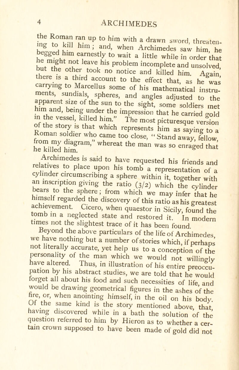in® to°^n rfn Up to'lim uwith a drawn sword, threaten- ill him , and, when Archimedes saw him he egged him earnestly to wait a little while in order that b^tifeoth4 lerLhiS Pr°blem incomPlete a«d unsolved, u the other took no notice and killed him. Again there is a third account to the effect that, as he was carrymg to Marcehus some of his mathematical instru- ents, sundials, spheres, and angles adjusted to the apparent size of the sun to the sight, some soldiers met m and, being under the impression that he carried <?old L® V,eSSe ! kdled him-” The most picturesque version o the story is that which represents him as saying to a Roman soldier who came too close, “ Stand away, fellow he billed him Whereat the man was so enraged that Archimedes is said to have requested his friends and relatives to place upon his tomb a representation of a cylinder circumscribing a sphere within it, together with an inscription giving the ratio (3/2) which the cylinder bears to the sphere; from which we may infer that he himself regarded the discovery of this ratio as his greatest achievement. Cicero, when quaestor in Sicily, found the tomb in a neglected state and restored it. In modern times not the slightest trace of it has been found. Beyond the above particulars of the life of Archimedes we have nothing but a number of stories which, if perhaps not literally accurate, yet help us to a conception of the personality of the man which we would not willingly have altered. Thus, in illustration of his entire preoccu¬ pation by his abstract studies, we are told that he would forget all about his food and such necessities of life and would be drawing geometrical figures in the ashes of the fire, or, when anointing himself, in the oil on his body. OI the same kind is the story mentioned above that having discovered while in a bath the solution of the question referred to him by Hieron as to whether a cer¬ tain crown supposed to have been made of gold did not