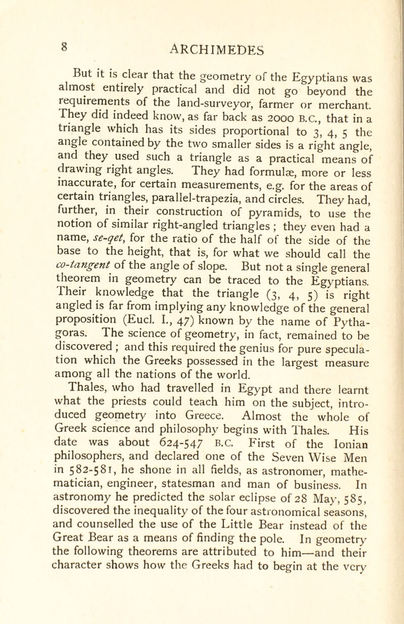 But it is clear that the geometry of the Egyptians was almost entirely practical and did not go beyond the requirements of the land-surveyor, farmer or merchant. They did indeed know, as far back as 2000 B.C., that in a triangle which has its sides proportional to 3, 4, 5 the angle contained by the two smaller sides is a right angle, and they used such a triangle as a practical means of drawing right angles. They had formulae, more or less inaccurate, for certain measurements, e.g. for the areas of certain triangles, parallel-trapezia, and circles. They had, further, in their construction of pyramids, to use the notion of similar right-angled triangles ; they even had a name, se-qet, for the ratio of the half of the side of the base to the height, that is, for what we should call the co-tangent of the angle of slope. But not a single general theorem in geometry can be traced to the Egyptians. Their knowledge that the triangle (3, 4, 5) is right angled is far from implying any knowledge of the general proposition (Eucl. I., 47) known by the name of Pytha¬ goras. The science of geometry, in fact, remained to be discovered ; and this required the genius for pure specula¬ tion which the Greeks possessed in the largest measure among all the nations of the world. Thales, who had travelled in Egypt and there learnt what the priests could teach him on the subject, intro¬ duced geometry into Greece. Almost the whole of Greek science and philosophy begins with Thales. His date was about 624-547 B.C. First of the Ionian philosophers, and declared one of the Seven Wise Men in 582-581, he shone in all fields, as astronomer, mathe¬ matician, engineer, statesman and man of business. In astronomy he predicted the solar eclipse of 28 May, 585, discovered the inequality of the four astronomical seasons, and counselled the use of the Little Bear instead of the Great Bear as a means of finding the pole. In geometry the following theorems are attributed to him—and tlieit- character shows how the Greeks had to begin at the very