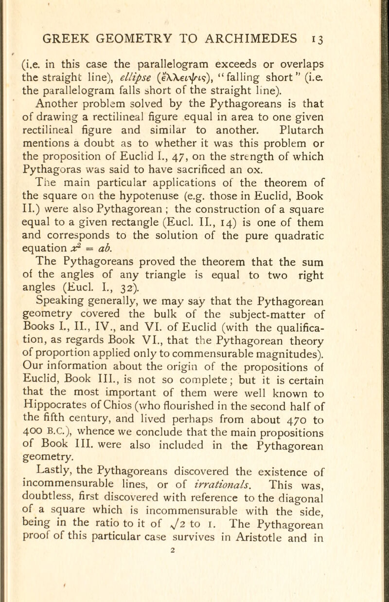 (i.e. in this case the parallelogram exceeds or overlaps the straight line), ellipse (eWecyfris), “falling short” (i.e. the parallelogram falls short of the straight line). Another problem solved by the Pythagoreans is that of drawing a rectilineal figure equal in area to one given rectilineal figure and similar to another. Plutarch mentions a doubt as to whether it was this problem or the proposition of Euclid I., 47, on the strtngth of which Pythagoras was said to have sacrificed an ox. The main particular applications of the theorem of the square on the hypotenuse (e.g. those in Euclid, Book II.) were also Pythagorean ; the construction of a square equal to a given rectangle (Eucl. II., 14) is one of them and corresponds to the solution of the pure quadratic equation x1 — ab. The Pythagoreans proved the theorem that the sum of the angles of any triangle is equal to two right angles (Eucl. I., 32). Speaking generally, we may say that the Pythagorean geometry covered the bulk of the subject-matter of Books I., II., IV., and VI. of Euclid (with the qualifica¬ tion, as regards Book VI., that the Pythagorean theory of proportion applied only to commensurable magnitudes). Our information about the origin of the propositions of Euclid, Book III., is not so complete; but it is certain that the most important of them were well known to Hippocrates of Chios (who flourished in the second half of the fifth century, and lived perhaps from about 470 to 400 B.C.), whence we conclude that the main propositions of Book III. were also included in the Pythagorean geometry. Lastly, the Pythagoreans discovered the existence of incommensurable lines, or of irrationals. This was, doubtless, first discovered with reference to the diagonal of a square which is incommensurable with the side, being in the ratio to it of J2 to 1. The Pythagorean proof of this particular case survives in Aristotle and in 2