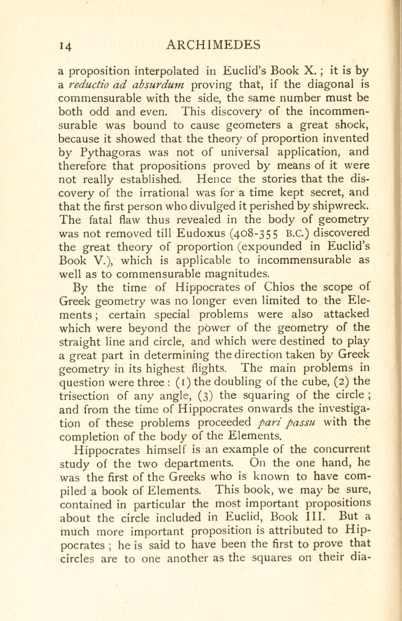 a proposition interpolated in Euclid’s Book X.; it is by a reductio ad absurdum proving that, if the diagonal is commensurable with the side, the same number must be both odd and even. This discovery of the incommen¬ surable was bound to cause geometers a great shock, because it showed that the theory of proportion invented by Pythagoras was not of universal application, and therefore that propositions proved by means of it were not really established. Hence the stories that the dis¬ covery of the irrational was for a time kept secret, and that the first person who divulged it perished by shipwreck. The fatal flaw thus revealed in the body of geometry was not removed till Eudoxus (408-355 B.C.) discovered the great theory of proportion (expounded in Euclid’s Book V.), which is applicable to incommensurable as well as to commensurable magnitudes. By the time of Hippocrates of Chios the scope of Greek geometry was no longer even limited to the Ele¬ ments ; certain special problems were also attacked which were beyond the power of the geometry of the straight line and circle, and which were destined to play a great part in determining the direction taken by Greek geometry in its highest flights. The main problems in question were three : (1) the doubling of the cube, (2) the trisection of any angle, (3) the squaring of the circle ; and from the time of Hippocrates onwards the investiga¬ tion of these problems proceeded pari passu with the completion of the body of the Elements. Hippocrates himself is an example of the concurrent study of the two departments. On the one hand, he was the first of the Greeks who is known to have com¬ piled a book of Elements. This book, we may be sure, contained in particular the most important propositions about the circle included in Euclid, Book III. But a much more important proposition is attributed to Hip¬ pocrates ; he is said to have been the first to prove that circles are to one another as the squares on their dia-