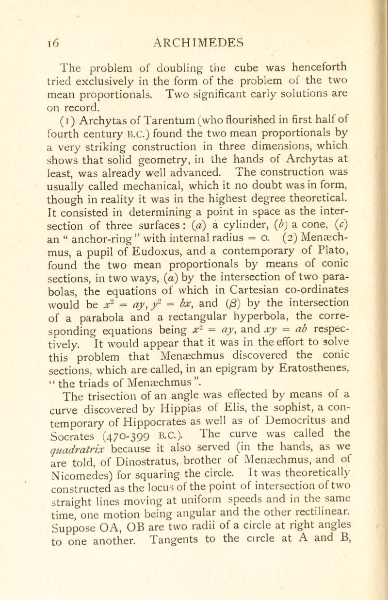 The problem of doubling the cube was henceforth tried exclusively in the form of the problem of the two mean proportionals. Two significant early solutions are on record. (i) Archytas of Tarentum (who flourished in first half of fourth century B.C.) found the two mean proportionals by a very striking construction in three dimensions, which shows that solid geometry, in the hands of Archytas at least, was already well advanced. The construction was usually called mechanical, which it no doubt was in form, though in reality it was in the highest degree theoretical. It consisted in determining a point in space as the inter¬ section of three surfaces : (a) a cylinder, (b) a cone, (c) an “ anchor-ring” with internal radius = o. (2) Menaech- mus, a pupil of Eudoxus, and a contemporary of Plato, found the two mean proportionals by means of conic sections, in two ways, (a) by the intersection of two para¬ bolas, the equations of which in Cartesian co-ordinates would be xn- = ay,)/1 = bx, and (/3) by the intersection of a parabola and a rectangular hyperbola, the corre¬ sponding equations being xl = ay, and xy = ab respec¬ tively. It would appear that it was in the effort to solve this problem that Menaechmus discovered the conic sections, which are called, in an epigram by Eratosthenes, “ the triads of Menaechmus ”. The trisection of an angle was effected by means of a curve discovered by Hippias ol Elis, the sophist, a con¬ temporary of Hippocrates as well as of Democritus and Socrates (470-399 B.C.). The curve was called the quadratrix because it also served (in the hands, as we are told, of Dinostratus, brother of Menaechmus, and of Nicomedes) for squaring the circle. It was theoretically constructed as the locus of the point of intersection of two straight lines moving at uniform speeds and in the same time, one motion being angular and the other rectilinear. Suppose OA, OB are two radii of a circle at right angles to one another. Tangents to the circle at A and B,