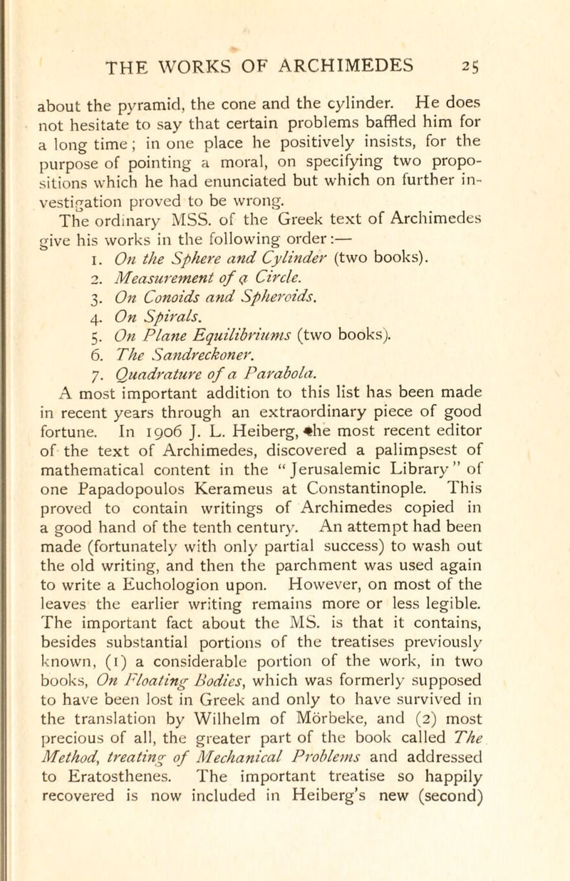 about the pyramid, the cone and the cylinder. He does not hesitate to say that certain problems baffled him for a long time ; in one place he positively insists, for the purpose of pointing a moral, on specifying two propo¬ sitions which he had enunciated but which on further in¬ vestigation proved to be wrong. The ordinary MSS. of the Greek text of Archimedes give his works in the following order:— 1. On the Sphere and Cylinder (two books). 2. Measurement of q Circle. 3. On Conoids and Spheroids. 4. On Spirals. 5. On Plane Equilibriums (two books). 6. The Sandreckoner. 7. Quadrature of a Parabola. A most important addition to this list has been made in recent years through an extraordinary piece of good fortune. In 1906 J. L. Heiberg, #he most recent editor of the text of Archimedes, discovered a palimpsest of mathematical content in the “Jerusalemic Library ” of one Papadopoulos Kerameus at Constantinople. This proved to contain writings of Archimedes copied in a good hand of the tenth century. An attempt had been made (fortunately with only partial success) to wash out the old writing, and then the parchment was used again to write a Euchologion upon. However, on most of the leaves the earlier writing remains more or less legible. The important fact about the MS. is that it contains, besides substantial portions of the treatises previously known, (1) a considerable portion of the work, in two books, On Floating Bodies, which was formerly supposed to have been lost in Greek and only to have survived in the translation by Wilhelm of Morbeke, and (2) most precious of all, the greater part of the book called The Method, treating of Mechanical Problems and addressed to Eratosthenes. The important treatise so happily recovered is now included in Heiberg’s new (second)