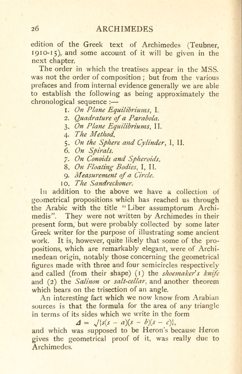 edition of the Greek text of Archimedes (Teubner, 1910-15), and some account of it will be given in the next chapter. The order in which the treatises appear in the MSS. was not the order of composition ; but from the various prefaces and from internal evidence generally we are able to establish the following as being approximately the chronological sequence :— 1. On Plane Equilibriums, I. 2. Quadrature of a Parabola. 3. On Plane Equilibriums, II. 4. The Method. 5. On the Sphere and Cylinder, I, II. 6. On Spirals. 7. On Conoids and Spheroids. 8. On Floating Bodies, I, II. 9. Measurement of a Circle. 10. The Sandreckoner. In addition to the above we have a collection of geometrical propositions which has reached us through the Arabic with the title “ Liber assumptorum Archi- medis”. They were not written by Archimedes in their present form, but were probably collected by some later Greek writer for the purpose of illustrating some ancient work. It is, however, quite likely that some of the pro¬ positions, which are remarkably elegant, were of Archi¬ medean origin, notably those concerning the geometrical figures made with three and four semicircles respectively and called (from their shape) (1) the shoemaker s knife and (2) the Salinon or salt-cellar, and another theorem which bears on the trisection of an angle. An interesting fact which we now know from Arabian sources is that the formula for the area of any triangle in terms of its sides which we write in the form A = - a)(s - b)(s - c)}, and which was supposed to be Heron’s because Heron gives the geometrical proof of it, was really due to Archimedes.