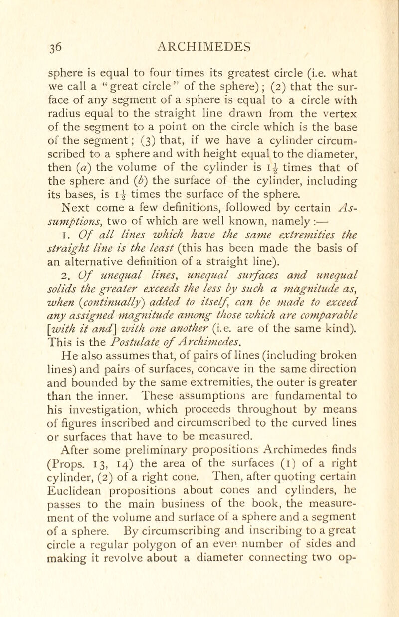 sphere is equal to four times its greatest circle (i.e. what we call a “great circle” of the sphere); (2) that the sur¬ face of any segment of a sphere is equal to a circle with radius equal to the straight line drawn from the vertex of the segment to a point on the circle which is the base of the segment; (3) that, if we have a cylinder circum¬ scribed to a sphere and with height equal to the diameter, then (a) the volume of the cylinder is times that of the sphere and (b) the surface of the cylinder, including its bases, is 1^ times the surface of the sphere. Next come a few definitions, followed by certain As¬ sumptions, two of which are well known, namely :— 1. Of all lines which have the same extremities the straight line is the least (this has been made the basis of an alternative definition of a straight line). 2. Of unequal lines, unequal surfaces and unequal solids the greater exceeds the less by such a magnitude as, when (continually) added to itself, can be made to exceed any assigned magnitude among those which are comparable \with it and'] with one another (i.e. are of the same kind). This is the Postulate of Archimedes. He also assumes that, of pairs of lines (including broken lines) and pairs of surfaces, concave in the same direction and bounded by the same extremities, the outer is greater than the inner. These assumptions are fundamental to his investigation, which proceeds throughout by means of figures inscribed and circumscribed to the curved lines or surfaces that have to be measured. After some preliminary propositions Archimedes finds (Props. 13, 14) the area of the surfaces (1) of a right cylinder, (2) of a right cone. Then, after quoting certain Euclidean propositions about cones and cylinders, he passes to the main business of the book, the measure¬ ment of the volume and surface of a sphere and a segment of a sphere. By circumscribing and inscribing to a great circle a regular polygon of an even number of sides and making it revolve about a diameter connecting two op-