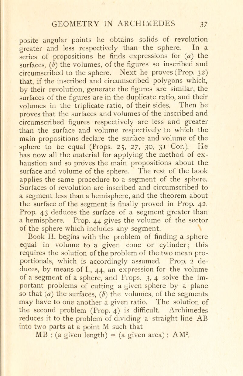 posite angular points he obtains solids of revolution greater and less respectively than the sphere. In a series of propositions he finds expressions for (a) the surfaces, (i) the volumes, of the figures so inscribed and circumscribed to the sphere. Next he proves (Prop. 32) that, if the inscribed and circumscribed polygons which, by their revolution, generate the figures are similar, the surfaces of the figures are in the duplicate ratio, and their volumes in the triplicate ratio, of their sides. Then he proves that the surfaces and volumes of the inscribed and circumscribed figures respectively are iess and greater than the surface and volume respectively to which the main propositions declare the suriace and volume of the sphere to be equal (Props. 25, 27, 30, 31 Cor.). Pie has now all the material for applying the method of ex¬ haustion and so proves the main propositions about the surface and volume of the sphere. The rest of the book applies the same procedure to a segment of the sphere. Surfaces of revolution are inscribed and circumscribed to a segment less than a hemisphere, and the theorem about the surface of the segment is finally proved in Prop. 42. Prop. 43 deduces the surface of a segment greater than a hemisphere. Prop. 44 gives the volume of the sector of the sphere which includes any segment. Book II. begins with the problem of finding a sphere equal in volume to a given cone or cylinder; this requires the solution of the problem of the two mean pro¬ portionals, which is accordingly assumed. Prop. 2 de¬ duces, by means of I., 44, an expression for the volume of a segment of a sphere, and Props. 3, 4 solve the im¬ portant problems of cutting a given sphere by a plane so that (a) the surfaces, (b) the volumes, of the segments may have to one another a given ratio. The solution of the second problem (Prop. 4) is difficult. Archimedes reduces it to the problem of dividing a straight line AB into two parts at a point M such that MB : (a given length) = (a given area): AM2.