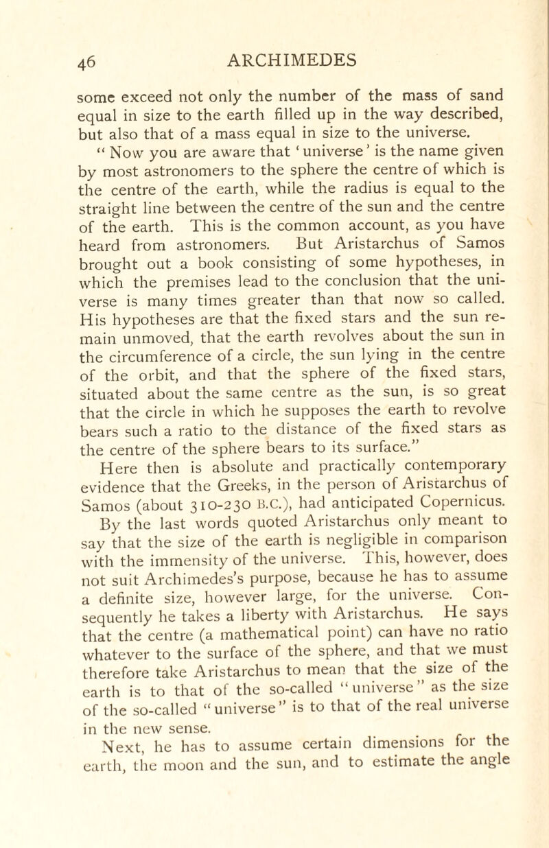 some exceed not only the number of the mass of sand equal in size to the earth filled up in the way described, but also that of a mass equal in size to the universe. “ Now you are aware that ‘ universe ’ is the name given by most astronomers to the sphere the centre of which is the centre of the earth, while the radius is equal to the straight line between the centre of the sun and the centre of the earth. This is the common account, as you have heard from astronomers. But Aristarchus of Samos brought out a book consisting of some hypotheses, in which the premises lead to the conclusion that the uni¬ verse is many times greater than that now so called. His hypotheses are that the fixed stars and the sun re¬ main unmoved, that the earth revolves about the sun in the circumference of a circle, the sun lying in the centre of the orbit, and that the sphere of the fixed stars, situated about the same centre as the sun, is so great that the circle in which he supposes the earth to revolve bears such a ratio to the distance of the fixed stars as the centre of the sphere bears to its surface.” Here then is absolute and practically contemporary evidence that the Greeks, in the person of Aristarchus of Samos (about 310-230 B.C.), had anticipated Copernicus. By the last words quoted Aristarchus only meant to say that the size of the earth is negligible in comparison with the immensity of the universe. This, however, does not suit Archimedes’s purpose, because he has to assume a definite size, however large, for the universe. Con¬ sequently he takes a liberty with Aristarchus. He says that the centre (a mathematical point) can have no ratio whatever to the surface of the sphere, and that we must therefore take Aristarchus to mean that the size of the earth is to that of the so-called “universe” as the size of the so-called “universe” is to that of the real universe in the new sense. Next, he has to assume certain dimensions for the earth, the moon and the sun, and to estimate the angle