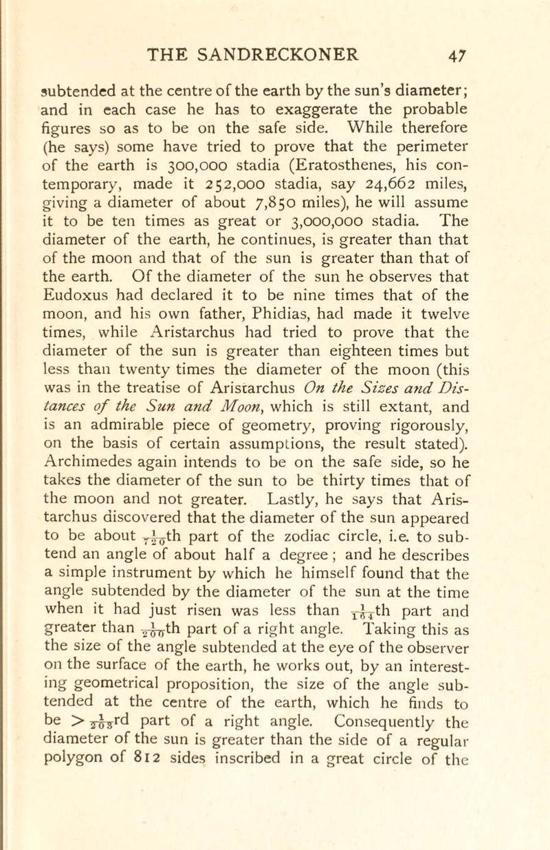 subtended at the centre of the earth by the sun’s diameter; and in each case he has to exaggerate the probable figures so as to be on the safe side. While therefore (he says) some have tried to prove that the perimeter of the earth is 300,000 stadia (Eratosthenes, his con¬ temporary, made it 252,000 stadia, say 24,662 miles, giving a diameter of about 7,850 miles), he will assume it to be ten times as great or 3,000,000 stadia. The diameter of the earth, he continues, is greater than that of the moon and that of the sun is greater than that of the earth. Of the diameter of the sun he observes that Eudoxus had declared it to be nine times that of the moon, and his own father, Phidias, had made it twelve times, while Aristarchus had tried to prove that the diameter of the sun is greater than eighteen times but less than twenty times the diameter of the moon (this was in the treatise of Aristarchus On the Sizes and Dis¬ tances of the Sun and Moon, which is still extant, and is an admirable piece of geometry, proving rigorously, on the basis of certain assumptions, the result stated). Archimedes again intends to be on the safe side, so he takes the diameter of the sun to be thirty times that of the moon and not greater. Lastly, he says that Aris¬ tarchus discovered that the diameter of the sun appeared to be about yP^th part of the zodiac circle, i.e. to sub¬ tend an angle of about half a degree; and he describes a simple instrument by which he himself found that the angle subtended by the diameter of the sun at the time when it had just risen was less than y^-j-th part and greater than -^th part of a right angle. Taking this as the size of the angle subtended at the eye of the observer on the surface of the earth, he works out, by an interest- ing geometrical proposition, the size of the angle sub¬ tended at the centre of the earth, which he finds to be > Part of a right angle. Consequently the diameter of the sun is greater than the side of a regular polygon of 812 sides inscribed in a great circle of the