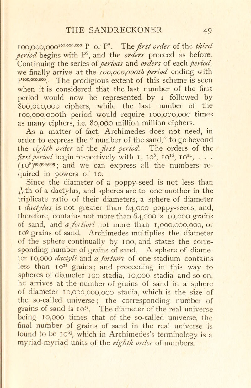 ioo.ooo.ooo100’000’000 F or P2. The first order of the third period begins with P2, and the orders proceed as before. Continuing the series of periods and orders of each period, we finally arrive at the mo,ooo,oooth period ending with pioo,ooo,ooo The prodigious extent of this scheme is seen when it is considered that the last number of the first period would now be represented by I followed by 800,000,000 ciphers, while the last number of the 100,000,oooth period would require 100,000,000 times as many ciphers, i.e. 80,000 million million ciphers. As a matter of fact, Archimedes does not need, in order to express the “ number of the sand,” to go beyond the eighth order of the first period. The orders of the first period begin respectively with I, IO8, ioiC, io24, . . . (i o8)99’999’999 ; and we can express all the numbers re¬ quired in powers of io. Since the diameter of a poppy-seed is not less than voth of a dactylus, and spheres are to one another in the triplicate ratio of their diameters, a sphere of diameter i dactylus is not greater than 64,000 poppy-seeds, and, therefore, contains not more than 64,000 x 10,000 grains of sand, and a fortiori not more than 1,000,000,000, or 1 o9 grains of sand. Archimedes multiplies the diameter of the sphere continually by 100, and states the corre¬ sponding number of grains of sand. A sphere of diame¬ ter 10,000 dactyli and a fortiori of one stadium contains less than io21 grains; and proceeding in this way to spheres of diameter 100 stadia, 10,000 stadia and so on, he arrives at the number of grains of sand in a sphere ol diameter 10,000,000,000 stadia, which is the size of the so-called universe; the corresponding number of grains of sand is 1051. The diameter of the real universe being 10,000 times that of the so-called universe, the final number of grains of sand in the real universe is found to be 1063, which in Archimedes’s terminology is a myriad-myriad units of the eighth order of numbers.