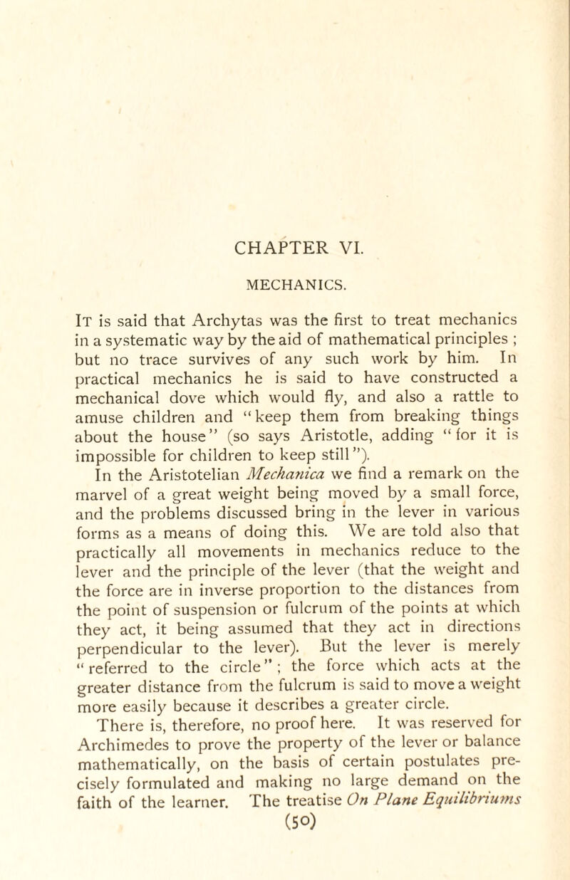MECHANICS. It is said that Archytas was the first to treat mechanics in a systematic way by the aid of mathematical principles ; but no trace survives of any such work by him. In practical mechanics he is said to have constructed a mechanical dove which would fly, and also a rattle to amuse children and “keep them from breaking things about the house” (so says Aristotle, adding “lor it is impossible for children to keep still”). In the Aristotelian Mechanica we find a remark on the marvel of a great weight being moved by a small force, and the problems discussed bring in the lever in various forms as a means of doing this. We are told also that practically all movements in mechanics reduce to the lever and the principle of the lever (that the weight and the force are in inverse proportion to the distances from the point of suspension or fulcrum of the points at which they act, it being assumed that they act in directions perpendicular to the lever). But the lever is merely “referred to the circle”; the force which acts at the greater distance from the fulcrum is said to move a weight more easily because it describes a greater circle. There is, therefore, no proof here. It was reserved for Archimedes to prove the property of the lever or balance mathematically, on the basis of certain postulates pre¬ cisely formulated and making no large demand on the faith of the learner. The treatise On Plane Equilibriums