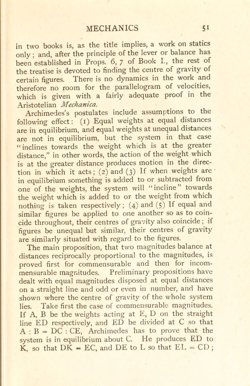 in two books is, as the title implies, a work on statics only; and, after the principle of the lever or balance has been established in Props. 6, 7 of Book I., the rest of the treatise is devoted to finding the centre of gravity of certain figures. There is no dynamics in the work and therefore no room for the parallelogram of velocities, which is given with a fairly adequate proof in the Aristotelian Mechanica. Archimedes’s postulates include assumptions to the following effect: (i) Equal weights at equal distances are in equilibrium, and equal weights at unequal distances are not in equilibrium, but the system in that case “inclines towards the weight which is at the greater distance,” in other words, the action of the weight which is at the greater distance produces motion in the direc¬ tion in which it acts; (2) and (3) If when weights are in equilibrium something is added to or subtracted from one of the weights, the system will “incline” towards the weight which is added to or the weight from which nothing is taken respectively; (4) and (5) If equal and similar figures be applied to one another so as to coin¬ cide throughout, their centres of gravity also coincide ; if figures be unequal but similar, their centres of gravity are similarly situated with regard to the figures. The main proposition, that two magnitudes balance at distances reciprocally proportional to the magnitudes, is proved first for commensurable and then for incom¬ mensurable magnitudes. Preliminary propositions have dealt with equal magnitudes disposed at equal distances on a straight line and odd or even in number, and have shown where the centre of gravity of the whole system lies. Take first the case of commensurable magnitudes. If A, B be the weights acting at E, D on the straight line ED respectively, and ED be divided at C so that A : B = DC : CE, Archimedes has to prove that the system is in equilibrium about C. He produces ED to K, so that DK = EC, and DE to L so that EL = CD ;