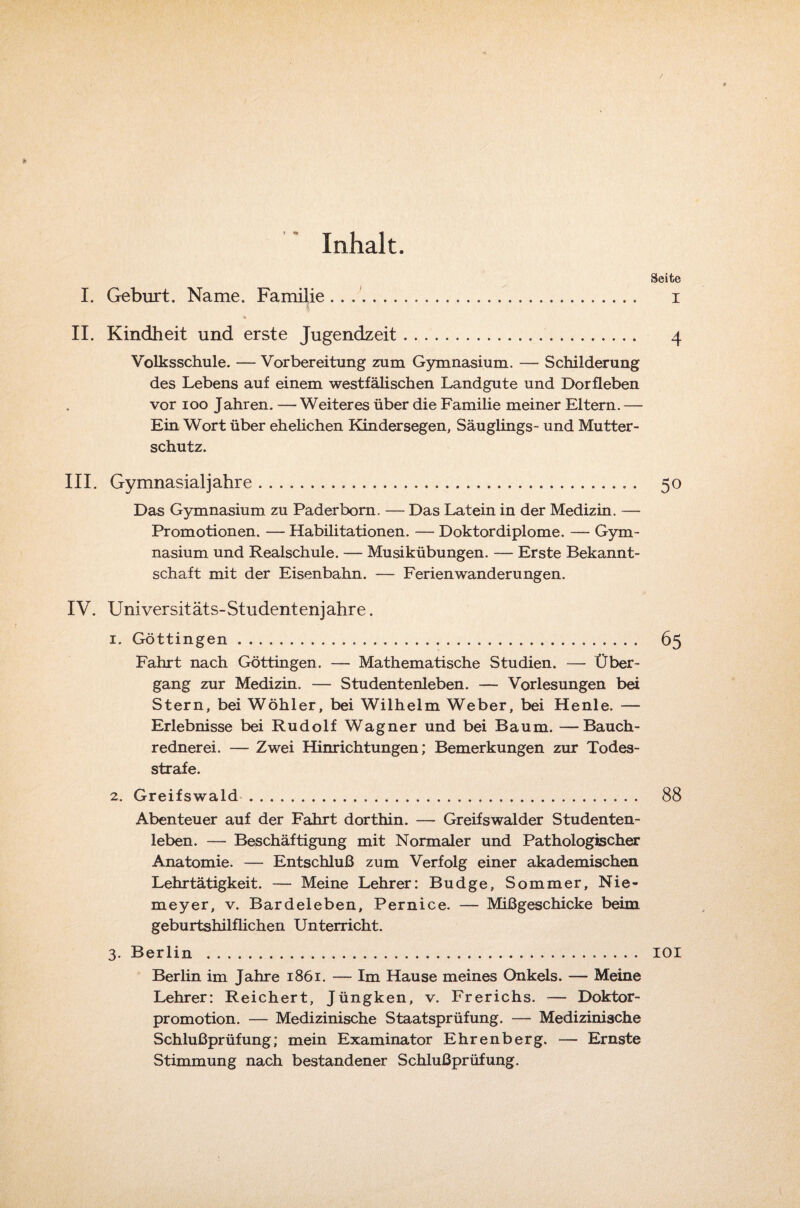 / * Inhalt. Seite I. Geburt. Name. Familie .. .. i II. Kindheit und erste Jugendzeit. 4 Volksschule. — Vorbereitung zum Gymnasium. — Schilderung des Lebens auf einem westfälischen Landgute und Dorfleben vor 100 Jahren. — Weiteres über die Familie meiner Eltern. — Ein Wort über ehelichen Kindersegen, Säuglings- und Mutter¬ schutz. III. Gymnasial]'ahre. .. • 50 Das Gymnasium zu Paderborn. — Das Latein in der Medizin. — Promotionen. — Habilitationen. — Doktordiplome. — Gym¬ nasium und Realschule. — Musikübungen. — Erste Bekannt¬ schaft mit der Eisenbahn. — Ferienwanderungen. IV. Universitäts-Studentenjahre. 1. Göttingen... 65 Fahrt nach Göttingen. — Mathematische Studien. — Über¬ gang zur Medizin. — Studentenleben. — Vorlesungen bei Stern, bei Wöhler, bei Wilhelm Weber, bei Henle. — Erlebnisse bei Rudolf Wagner und bei Baum. —Bauch¬ rednerei. — Zwei Hinrichtungen; Bemerkungen zur Todes¬ strafe. 2. Greifswald. 88 Abenteuer auf der Fahrt dorthin. — Greifswalder Studenten¬ leben. — Beschäftigung mit Normaler und Pathologischer Anatomie. — Entschluß zum Verfolg einer akademischen Lehrtätigkeit. — Meine Lehrer: Budge, Sommer, Nie¬ meyer, v. Bardeleben, Pernice. — Mißgeschicke beim geburtshilflichen Unterricht. 3. Berlin . 101 Berlin im Jahre 1861. — Im Hause meines Onkels. — Meine Lehrer: Reichert, Jüngken, v. Frerichs. —- Doktor¬ promotion. — Medizinische Staatsprüfung. — Medizinische Schlußprüfung; mein Examinator Ehrenberg. — Ernste Stimmung nach bestandener Schlußprüfung.