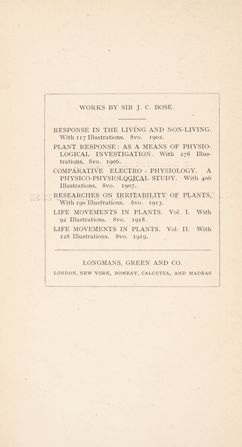 WORKS BY SIR J. C. BOSE. RESPONSE IN THE LIVING AND NON-LIVING. With 117 Illustrations. 8vo. 1902. PLANT RESPONSE : AS A MEANS OF PHYSIO¬ LOGICAL INVESTIGATION. With 278 Illus¬ trations.. 8 vo. 1906. COMPARATIVE ELECTRO - PHYSIOLOGY. A PHYSICO-PHYSIOLQGICAL STUDY. With 406 Illustrations. 8vo. 1907. RESEARCHES ON IRRITABILITY OF PLANTS. ' With 190 Illustrations. 8vo. 1913. LIFE MOVEMENTS IN PLANTS. Vol. I. With 92 Illustrations. 8vo. 1918. LIFE MOVEMENTS IN PLANTS. Vol. II. With 128 Illustrations. 8vo. 1919. LONGMANS, GREEN AND CO. LONDON, NEW YORK, BOMBAY, CALCUTTA, AND MADRAS