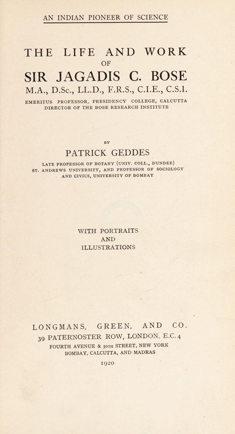 THE LIFE AND WORK OF SIR JAGADIS C. BOSE M.A., D.Sc., LL.D., F.R.S., C.I.E., C.S.I. EMERITUS PROFESSOR, PRESIDENCY COLLEGE, CALCUTTA DIRECTOR OF THE BOSE RESEARCH INSTITUTE BY PATRICK GEDDES LATE PROFESSOR OF BOTANY (UNIV. COLL., DUNDEE) ST. ANDREWS UNIVERSITY, AND PROFESSOR OF SOCIOLOGY AND CIVICS, UNIVERSITY OF BOMBAY WITH PORTRAITS AND ILLUSTRATIONS LONGMANS, GREEN, AND CO. 39 PATERNOSTER ROW, LONDON, E.C. 4 FOURTH AVENUE & 30TH STREET, NEW YORK BOMBAY, CALCUTTA, AND MADRAS 1920