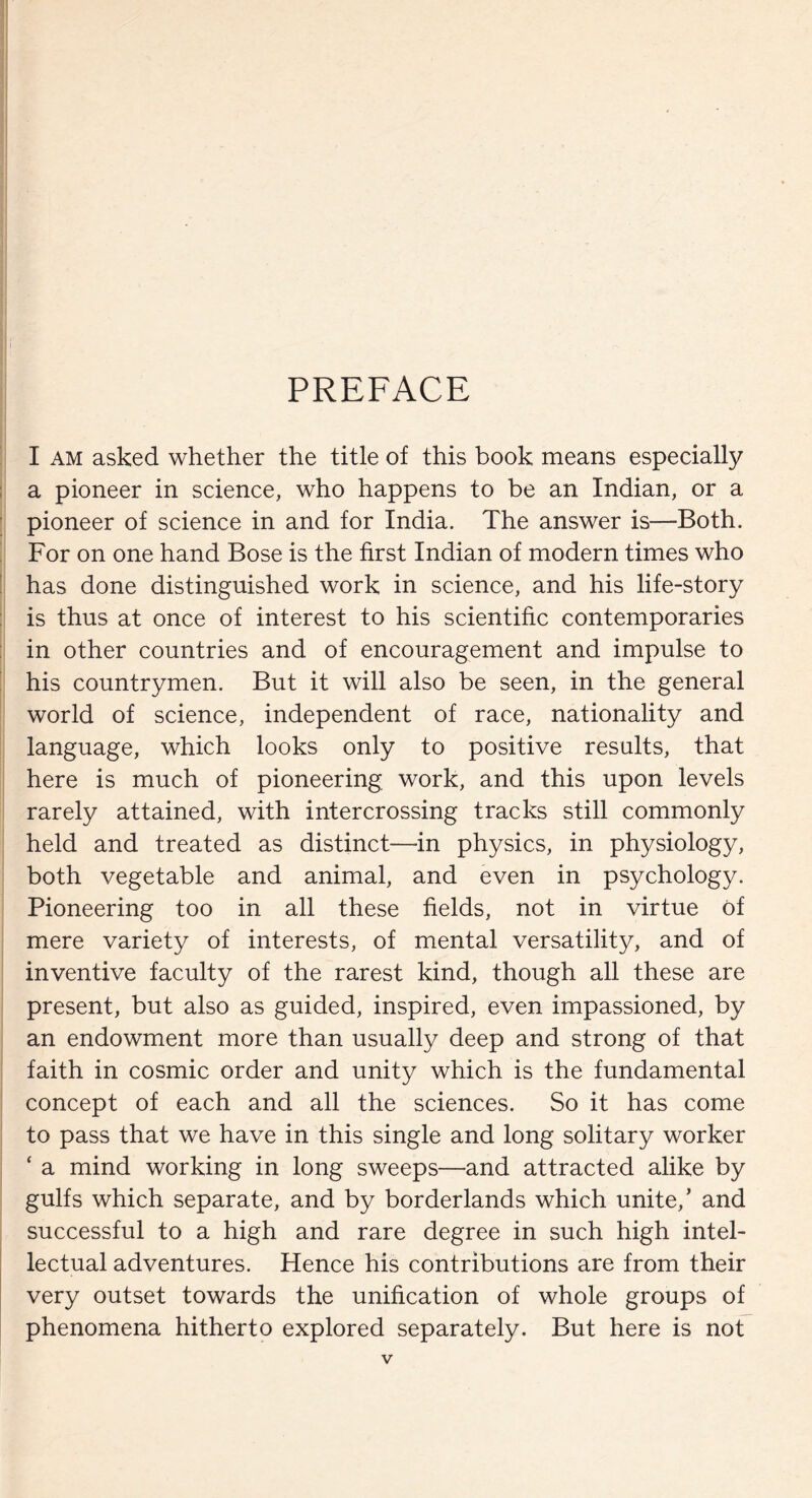 PREFACE I am asked whether the title of this book means especialfy a pioneer in science, who happens to be an Indian, or a pioneer of science in and for India. The answer is—Both. For on one hand Bose is the first Indian of modern times who has done distinguished work in science, and his life-story is thus at once of interest to his scientific contemporaries in other countries and of encouragement and impulse to his countrymen. But it will also be seen, in the general world of science, independent of race, nationality and language, which looks only to positive results, that here is much of pioneering work, and this upon levels rarely attained, with intercrossing tracks still commonly held and treated as distinct—in physics, in physiology, both vegetable and animal, and even in psychology. Pioneering too in all these fields, not in virtue of mere variety of interests, of mental versatility, and of inventive faculty of the rarest kind, though all these are present, but also as guided, inspired, even impassioned, by an endowment more than usually deep and strong of that faith in cosmic order and unity which is the fundamental concept of each and all the sciences. So it has come to pass that we have in this single and long solitary worker ‘ a mind working in long sweeps—and attracted alike by gulfs which separate, and by borderlands which unite/ and successful to a high and rare degree in such high intel¬ lectual adventures. Hence his contributions are from their very outset towards the unification of whole groups of phenomena hitherto explored separately. But here is not