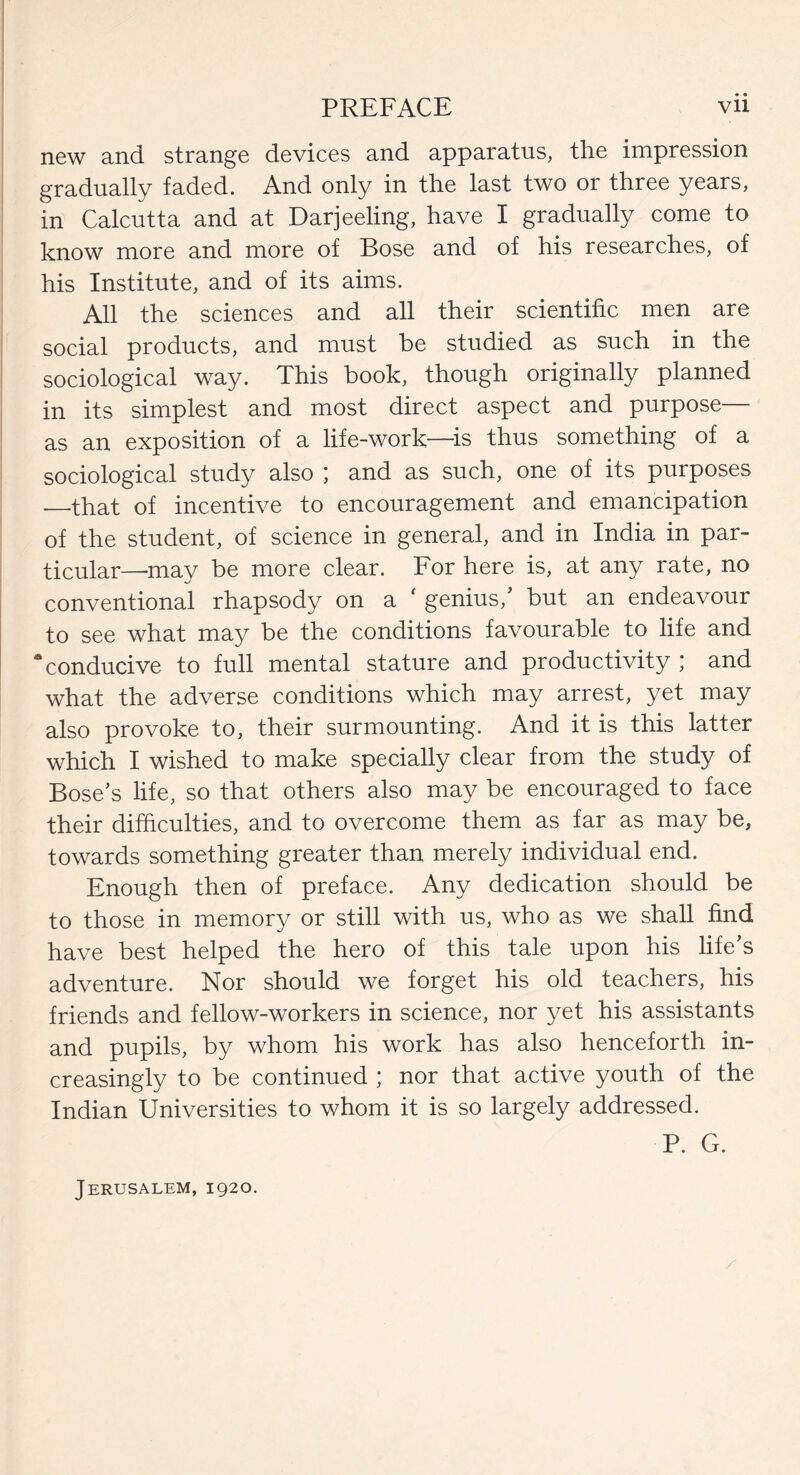 new and strange devices and apparatus, the impression gradually faded. And only in the last two or three years, in Calcutta and at Darjeeling, have I gradually come to know more and more of Bose and of his researches, of his Institute, and of its aims. All the sciences and all their scientific men are social products, and must be studied as such in the sociological way. This book, though originally planned in its simplest and most direct aspect and purpose— as an exposition of a life-work—-is thus something of a sociological study also ; and as such, one of its purposes _that of incentive to encouragement and emancipation of the student, of science in general, and in India in par¬ ticular—may be more clear. For here is, at any rate, no conventional rhapsody on a ‘ genius, but an endeavour to see what may be the conditions favourable to life and ‘conducive to full mental stature and productivity ; and what the adverse conditions which may arrest, yet may also provoke to, their surmounting. And it is this latter which I wished to make specially clear from the study of Bose’s life, so that others also may be encouraged to face their difficulties, and to overcome them as far as may be, towards something greater than merely individual end. Enough then of preface. Any dedication should be to those in memory or still with us, who as we shall find have best helped the hero of this tale upon his life’s adventure. Nor should we forget his old teachers, his friends and fellow-workers in science, nor yet his assistants and pupils, by whom his work has also henceforth in¬ creasingly to be continued ; nor that active youth of the Indian Universities to whom it is so largely addressed. P. G. Jerusalem, 1920.