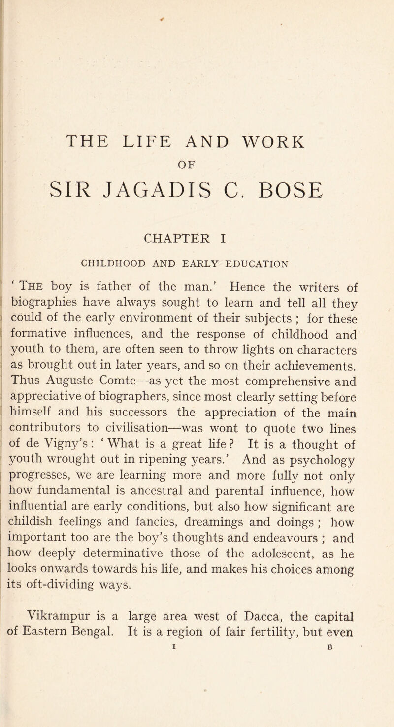 THE LIFE AND WORK OF SIR JAGADIS C. BOSE CHAPTER I CHILDHOOD AND EARLY EDUCATION ' The boy is father of the man/ Hence the writers of biographies have always sought to learn and tell all they could of the early environment of their subjects ; for these formative influences, and the response of childhood and youth to them, are often seen to throw lights on characters as brought out in later years, and so on their achievements. Thus Auguste Comte—as yet the most comprehensive and appreciative of biographers, since most clearly setting before himself and his successors the appreciation of the main contributors to civilisation—was wont to quote two lines of de Vigny’s: * What is a great life ? It is a thought of youth wrought out in ripening years.’ And as psychology progresses, we are learning more and more fully not only how fundamental is ancestral and parental influence, how influential are early conditions, but also how significant are childish feelings and fancies, dreamings and doings ; how i important too are the boy’s thoughts and endeavours ; and how deeply determinative those of the adolescent, as he looks onwards towards his life, and makes his choices among its oft-dividing ways. Vikrampur is a large area west of Dacca, the capital of Eastern Bengal. It is a region of fair fertility, but even