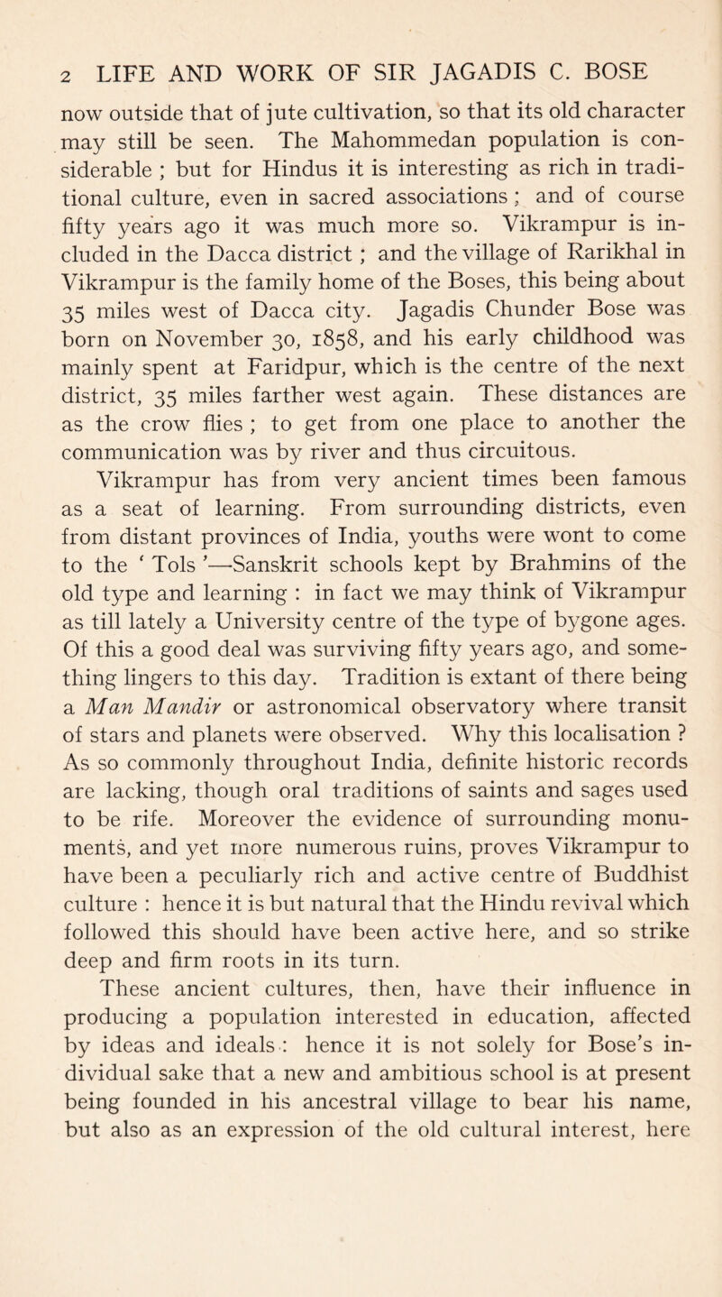 now outside that of jute cultivation, so that its old character may still be seen. The Mahommedan population is con¬ siderable ; but for Hindus it is interesting as rich in tradi¬ tional culture, even in sacred associations; and of course fifty years ago it was much more so. Vikrampur is in¬ cluded in the Dacca district; and the village of Rarikhal in Vikrampur is the family home of the Boses, this being about 35 miles west of Dacca city. Jagadis Chunder Bose was born on November 30, 1858, and his early childhood was mainly spent at Faridpur, which is the centre of the next district, 35 miles farther west again. These distances are as the crow flies ; to get from one place to another the communication was by river and thus circuitous. Vikrampur has from very ancient times been famous as a seat of learning. From surrounding districts, even from distant provinces of India, youths were wont to come to the ‘ Tols ’—Sanskrit schools kept by Brahmins of the old type and learning : in fact we may think of Vikrampur as till lately a University centre of the type of bygone ages. Of this a good deal was surviving fifty years ago, and some¬ thing lingers to this day. Tradition is extant of there being a Man Mandir or astronomical observatory where transit of stars and planets were observed. Why this localisation ? As so commonly throughout India, definite historic records are lacking, though oral traditions of saints and sages used to be rife. Moreover the evidence of surrounding monu¬ ments, and yet more numerous ruins, proves Vikrampur to have been a peculiarly rich and active centre of Buddhist culture : hence it is but natural that the Hindu revival which followed this should have been active here, and so strike deep and firm roots in its turn. These ancient cultures, then, have their influence in producing a population interested in education, affected by ideas and ideals : hence it is not solely for Bose’s in¬ dividual sake that a new and ambitious school is at present being founded in his ancestral village to bear his name, but also as an expression of the old cultural interest, here