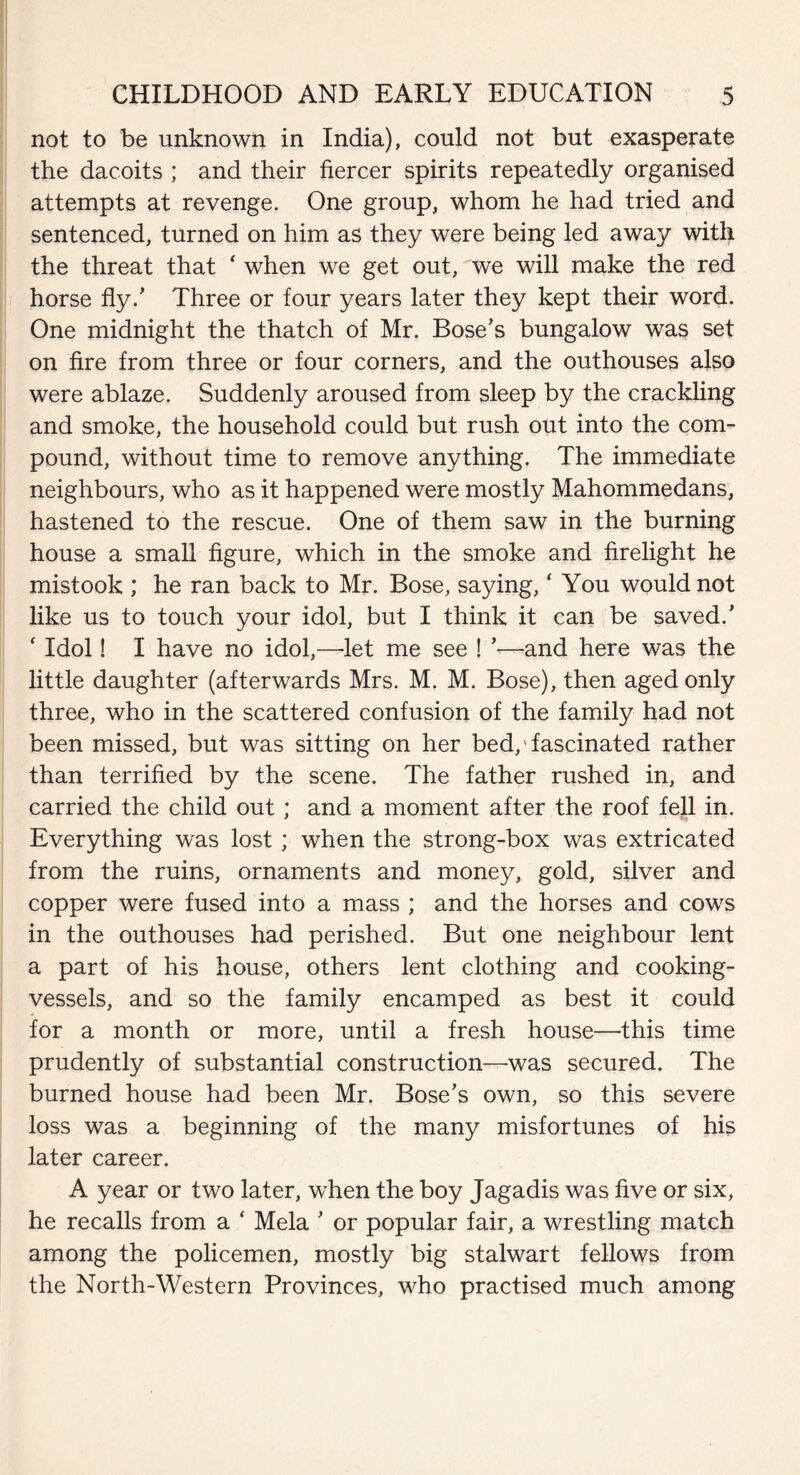 not to be unknown in India), could not but exasperate the dacoits ; and their fiercer spirits repeatedly organised attempts at revenge. One group, whom he had tried and sentenced, turned on him as they were being led away with the threat that * when we get out, we will make the red horse fly/ Three or four years later they kept their word. One midnight the thatch of Mr. Bose’s bungalow was set on fire from three or four corners, and the outhouses also were ablaze. Suddenly aroused from sleep by the crackling and smoke, the household could but rush out into the com¬ pound, without time to remove anything. The immediate neighbours, who as it happened were mostly Mahommedans, hastened to the rescue. One of them saw in the burning house a small figure, which in the smoke and firelight he mistook ; he ran back to Mr. Bose, saying, ‘ You would not like us to touch your idol, but I think it can be saved/ ‘ Idol! I have no idol,—-let me see ! ’—and here was the little daughter (afterwards Mrs. M. M. Bose), then aged only three, who in the scattered confusion of the family had not been missed, but was sitting on her bed,'fascinated rather than terrified by the scene. The father rushed in, and carried the child out; and a moment after the roof fell in. Everything was lost; when the strong-box was extricated from the ruins, ornaments and money, gold, silver and copper were fused into a mass ; and the horses and cows in the outhouses had perished. But one neighbour lent a part of his house, others lent clothing and cooking- vessels, and so the family encamped as best it could for a month or more, until a fresh house—this time prudently of substantial construction—was secured. The burned house had been Mr. Bose’s own, so this severe loss was a beginning of the many misfortunes of his later career. A year or two later, when the boy Jagadis was five or six, he recalls from a ‘ Mela ’ or popular fair, a wrestling match among the policemen, mostly big stalwart fellows from the North-Western Provinces, who practised much among