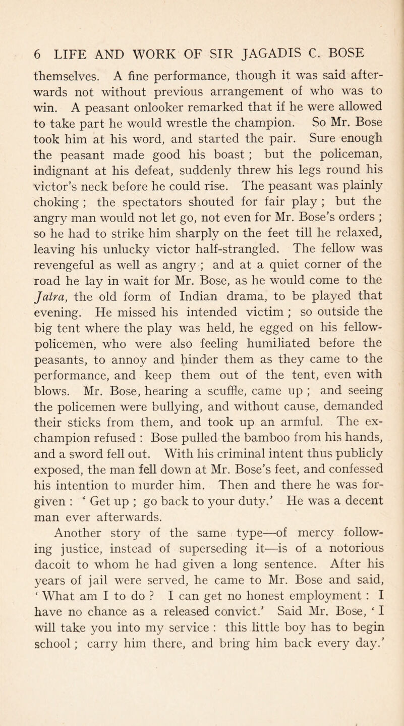 themselves. A fine performance, though it was said after¬ wards not without previous arrangement of who was to win. A peasant onlooker remarked that if he were allowed to take part he would wrestle the champion. So Mr. Bose took him at his word, and started the pair. Sure enough the peasant made good his boast ; but the policeman, indignant at his defeat, suddenly threw his legs round his victor’s neck before he could rise. The peasant was plainly choking ; the spectators shouted for fair play ; but the angry man would not let go, not even for Mr. Bose’s orders ; so he had to strike him sharply on the feet till he relaxed, leaving his unlucky victor half-strangled. The fellow was revengeful as well as angry ; and at a quiet corner of the road he lay in wait for Mr. Bose, as he would come to the Jatra, the old form of Indian drama, to be played that evening. He missed his intended victim ; so outside the big tent where the play was held, he egged on his fellow- policemen, who were also feeling humiliated before the peasants, to annoy and hinder them as they came to the performance, and keep them out of the tent, even with blows. Mr. Bose, hearing a scuffle, came up ; and seeing the policemen were bullying, and without cause, demanded their sticks from them, and took up an armful. The ex¬ champion refused : Bose pulled the bamboo from his hands, and a sword fell out. With his criminal intent thus publicly exposed, the man fell down at Mr. Bose’s feet, and confessed his intention to murder him. Then and there he was for¬ given : ‘ Get up ; go back to your duty.’ He was a decent man ever afterwards. Another story of the same type—of mercy follow¬ ing justice, instead of superseding it—is of a notorious dacoit to whom he had given a long sentence. After his years of jail were served, he came to Mr. Bose and said, ‘ What am I to do ? I can get no honest employment : I have no chance as a released convict.’ Said Mr. Bose, ‘ I will take you into my service : this little boy has to begin school; carry him there, and bring him back every day.’