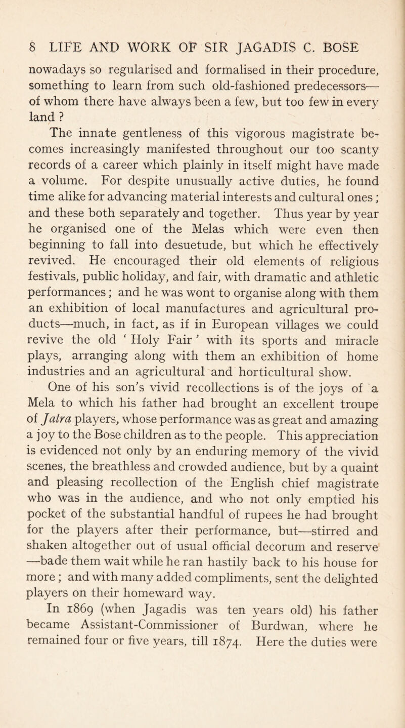 nowadays so regularised and formalised in their procedure, something to learn from such old-fashioned predecessors— of whom there have always been a few, but too few in every land ? The innate gentleness of this vigorous magistrate be¬ comes increasingly manifested throughout our too scanty records of a career which plainly in itself might have made a volume. For despite unusually active duties, he found time alike for advancing material interests and cultural ones; and these both separately and together. Thus year by year he organised one of the Melas which were even then beginning to fall into desuetude, but which he effectively revived. He encouraged their old elements of religious festivals, public holiday, and fair, with dramatic and athletic performances; and he was wont to organise along with them an exhibition of local manufactures and agricultural pro¬ ducts—much, in fact, as if in European villages we could revive the old * Holy Fair * with its sports and miracle plays, arranging along with them an exhibition of home industries and an agricultural and horticultural show. One of his son’s vivid recollections is of the joys of a Mela to which his father had brought an excellent troupe of Jatra players, whose performance was as great and amazing a joy to the Bose children as to the people. This appreciation is evidenced not only by an enduring memory of the vivid scenes, the breathless and crowded audience, but by a quaint and pleasing recollection of the English chief magistrate who was in the audience, and who not only emptied his pocket of the substantial handful of rupees he had brought for the players after their performance, but—stirred and shaken altogether out of usual official decorum and reserve —bade them wait while he ran hastily back to his house for more ; and with many added compliments, sent the delighted players on their homeward way. In 1869 (when Jagadis was ten years old) his father became Assistant-Commissioner of Burdwan, where he remained four or five years, till 1874. Here the duties were