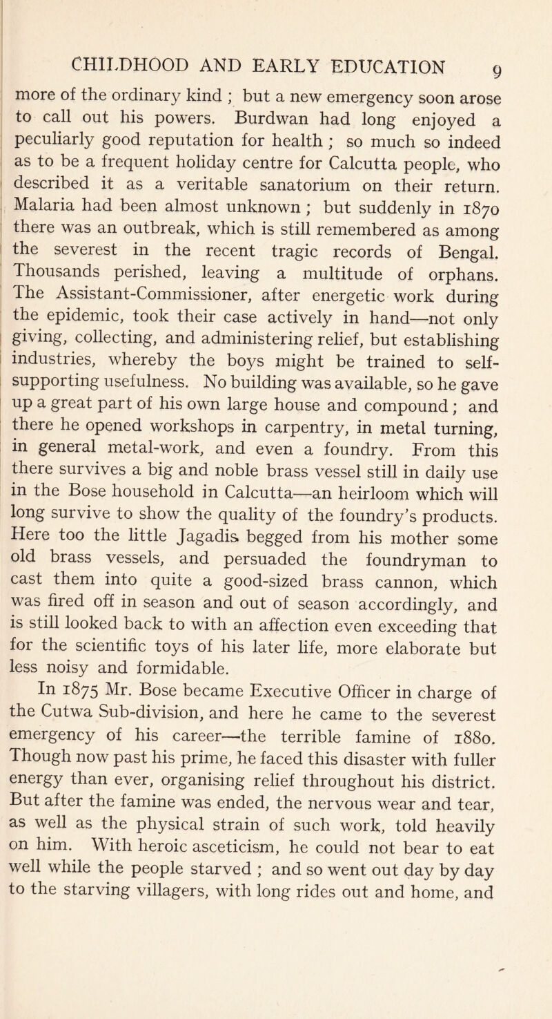 more of the ordinary kind ; but a new emergency soon arose to call out his powers. Burdwan had long enjoyed a peculiarly good reputation for health ; so much so indeed as to be a frequent holiday centre for Calcutta people, who described it as a veritable sanatorium on their return. Malaria had been almost unknown ; but suddenly in 1870 there was an outbreak, which is still remembered as among the severest in the recent tragic records of Bengal. Thousands perished, leaving a multitude of orphans. The Assistant-Commissioner, after energetic work during the epidemic, took their case actively in hand—not only giving, collecting, and administering relief, but establishing industries, whereby the boys might be trained to self- supporting usefulness. No building was available, so he gave up a great part of his own large house and compound; and there he opened workshops in carpentry, in metal turning, in general metal-work, and even a foundry. From this there survives a big and noble brass vessel still in daily use in the Bose household in Calcutta—an heirloom which will long survive to show the quality of the foundry's products. Here too the little Jagadis begged from his mother some old brass vessels, and persuaded the foundryman to cast them into quite a good-sized brass cannon, which was fired off in season and out of season accordingly, and is still looked back to with an affection even exceeding that for the scientific toys of his later life, more elaborate but less noisy and formidable. In 1875 Mr. Bose became Executive Officer in charge of the Cutwa Sub-division, and here he came to the severest emergency of his career—the terrible famine of 1880. Though now past his prime, he faced this disaster with fuller energy than ever, organising relief throughout his district. But after the famine was ended, the nervous wear and tear, as well as the physical strain of such work, told heavily on him. With heroic asceticism, he could not bear to eat well while the people starved ; and so went out day by day to the starving villagers, with long rides out and home, and