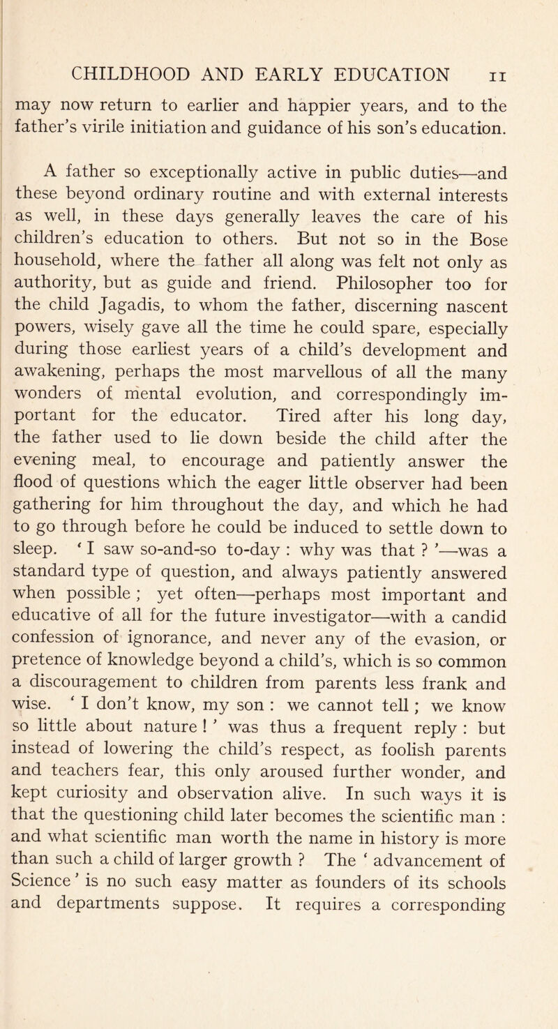 may now return to earlier and happier years, and to the father’s virile initiation and guidance of his son’s education. A father so exceptionally active in public duties—'and these beyond ordinary routine and with external interests as well, in these days generally leaves the care of his children’s education to others. But not so in the Bose household, where the father all along was felt not only as authority, but as guide and friend. Philosopher too for the child Jagadis, to whom the father, discerning nascent powers, wisely gave all the time he could spare, especially during those earliest years of a child’s development and awakening, perhaps the most marvellous of all the many wonders of mental evolution, and correspondingly im¬ portant for the educator. Tired after his long day, the father used to lie down beside the child after the evening meal, to encourage and patiently answer the flood of questions which the eager little observer had been gathering for him throughout the day, and which he had to go through before he could be induced to settle down to sleep. * I saw so-and-so to-day : why was that ? ’—was a standard type of question, and always patiently answered when possible ; yet often—perhaps most important and educative of all for the future investigator—with a candid confession of ignorance, and never any of the evasion, or pretence of knowledge beyond a child’s, which is so common a discouragement to children from parents less frank and wise. ‘ I don’t know, my son : we cannot tell; we know so little about nature ! ’ was thus a frequent reply : but instead of lowering the child’s respect, as foolish parents and teachers fear, this only aroused further wonder, and kept curiosity and observation alive. In such ways it is that the questioning child later becomes the scientific man : and what scientific man worth the name in history is more than such a child of larger growth ? The ‘ advancement of Science ’ is no such easy matter as founders of its schools and departments suppose. It requires a corresponding