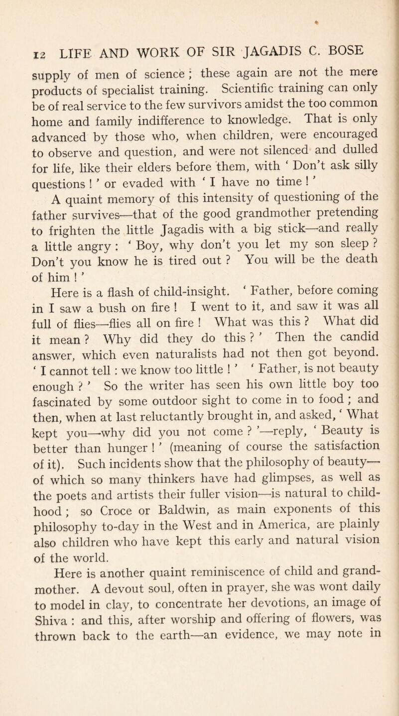 supply of men of science ; these again are not the mere products of specialist training. Scientific training can only be of real service to the few survivors amidst the too common home and family indifference to knowledge. That is only advanced by those who, when children, were encouraged to observe and question, and were not silenced and dulled for life, like their elders before them, with ‘ Don’t ask silly questions ! ’ or evaded with ‘ I have no time ! A quaint memory of this intensity of questioning of the father survives—that of the good grandmother pretending to frighten the little Jagadis with a big stick and really a little angry : ‘ Boy, why don’t you let my son sleep ? Don’t you know he is tired out ? You will be the death of him ! ’ Here is a flash of child-insight. ‘ Father, before coming in I saw a bush on fire ! I went to it, and saw it was all full of flies—flies all on fire ! What was this ? What did it mean ? Why did they do this ? ’ Then the candid answer, which even naturalists had not then got beyond. ‘ I cannot tell: we know too little ! ’ ‘ Father, is not beauty enough ? ’ So the writer has seen his own little boy too fascinated by some outdoor sight to come in to food ; and then, when at last reluctantly brought in, and asked. What kept you—-why did you not come ? ’—-reply, ‘ Beauty is better than hunger ! ’ (meaning of course the satisfaction of it). Such incidents show that the philosophy of beauty— of which so many thinkers have had glimpses, as well as the poets and artists their fuller vision—-is natural to child¬ hood ; so Croce or Baldwin, as main exponents of this philosophy to-day in the West and in America, are plainly also children who have kept this early and natural vision of the world. Here is another quaint reminiscence of child and grand¬ mother. A devout soul, often in prayer, she was wont daily to model in clay, to concentrate her devotions, an image of Shiva : and this, after worship and offering of flowers, was thrown back to the earth—an evidence, we may note in