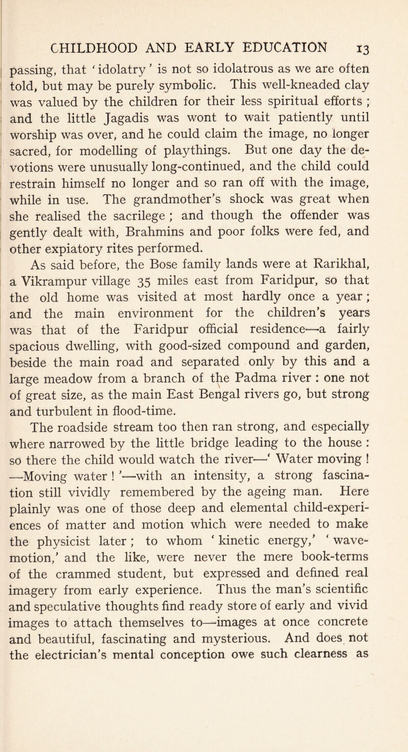 passing, that ‘ idolatry ’ is not so idolatrous as we are often told, but may be purely symbolic. This well-kneaded clay was valued by the children for their less spiritual efforts ; and the little Jagadis was wont to wait patiently until worship was over, and he could claim the image, no longer sacred, for modelling of playthings. But one day the de¬ votions were unusually long-continued, and the child could restrain himself no longer and so ran off with the image, while in use. The grandmother’s shock was great when she realised the sacrilege ; and though the offender was gently dealt with, Brahmins and poor folks were fed, and other expiatory rites performed. As said before, the Bose family lands were at Rarikhal, a Vikrampur village 35 miles east from Faridpur, so that the old home was visited at most hardly once a year; and the main environment for the children’s years was that of the Faridpur official residence—a fairly spacious dwelling, with good-sized compound and garden, beside the main road and separated only by this and a large meadow from a branch of the Padma river : one not of great size, as the main East Bengal rivers go, but strong and turbulent in flood-time. The roadside stream too then ran strong, and especially where narrowed by the little bridge leading to the house : so there the child would watch the river—‘ Water moving ! —Moving water ! ’—with an intensity, a strong fascina¬ tion still vividly remembered by the ageing man. Here plainly was one of those deep and elemental child-experi¬ ences of matter and motion which were needed to make the physicist later; to whom ‘ kinetic energy,’ ‘ wave- motion,’ and the like, were never the mere book-terms of the crammed student, but expressed and defined real imagery from early experience. Thus the man’s scientific and speculative thoughts find ready store of early and vivid images to attach themselves to—images at once concrete and beautiful, fascinating and mysterious. And does not the electrician’s mental conception owe such clearness as