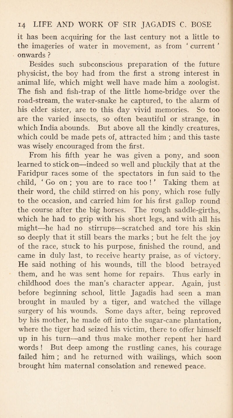 it has been acquiring for the last century not a little to the imageries of water in movement, as from ‘ current ’ onwards ? Besides such subconscious preparation of the future physicist, the boy had from the first a strong interest in animal life, which might well have made him a zoologist. The fish and fish-trap of the little home-bridge over the road-stream, the water-snake he captured, to the alarm of his elder sister, are to this day vivid memories. So too are the varied insects, so often beautiful or strange, in which India abounds. But above all the kindly creatures, which could be made pets of, attracted him ; and this taste was wisely encouraged from the first. From his fifth year he was given a pony, and soon learned to stick on—indeed so well and pluckily that at the Faridpur races some of the spectators in fun said to the child, ‘ Go on ; you are to race too ! ’ Taking them at their word, the child stirred on his pony, which rose fully to the occasion, and carried him for his first gallop round the course after the big horses. The rough saddle-girths, which he had to grip with his short legs, and with all his might—he had no stirrups-—scratched and tore his skin so deeply that it still bears the marks ; but he felt the joy of the race, stuck to his purpose, finished the round, and came in duly last, to receive hearty praise, as of victory. He said nothing of his wounds, till the blood betrayed them, and he was sent home for repairs. Thus early in childhood does the man’s character appear. Again, just before beginning school, little Jagadis had seen a man brought in mauled by a tiger, and watched the village surgery of his wounds. Some days after, being reproved by his mother, he made off into the sugar-cane plantation, where the tiger had seized his victim, there to offer himself up in his turn—and thus make mother repent her hard words ! But deep among the rustling canes, his courage failed him ; and he returned with wailings, which soon brought him maternal consolation and renewed peace.