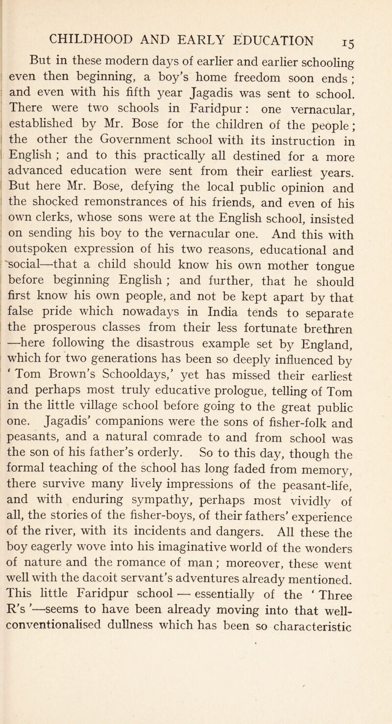 But in these modern days of earlier and earlier schooling even then beginning, a boy’s home freedom soon ends ; and even with his fifth year Jagadis was sent to school. There were two schools in Faridpur: one vernacular, established by Mr. Bose for the children of the people; the other the Government school with its instruction in English ; and to this practically all destined for a more advanced education were sent from their earliest years. But here Mr. Bose, defying the local public opinion and the shocked remonstrances of his friends, and even of his own clerks, whose sons were at the English school, insisted on sending his boy to the vernacular one. And this with outspoken expression of his two reasons, educational and ^social—that a child should know his own mother tongue before beginning English ; and further, that he should first know his own people, and not be kept apart by that false pride which nowadays in India tends to separate the prosperous classes from their less fortunate brethren —here following the disastrous example set by England, which for two generations has been so deeply influenced by ' Tom Brown’s Schooldays,’ yet has missed their earliest and perhaps most truly educative prologue, telling of Tom in the little village school before going to the great public one. Jagadis’ companions were the sons of fisher-folk and peasants, and a natural comrade to and from school was the son of his father’s orderly. So to this day, though the formal teaching of the school has long faded from memory, there survive many lively impressions of the peasant-life, and with enduring sympathy, perhaps most vividly of all, the stories of the fisher-boys, of their fathers’ experience of the river, with its incidents and dangers. All these the boy eagerly wove into his imaginative world of the wonders of nature and the romance of man; moreover, these went well with the dacoit servant’s adventures already mentioned. This little Faridpur school — essentially of the ‘ Three R’s ’—seems to have been already moving into that well- conventionalised dullness which has been so characteristic