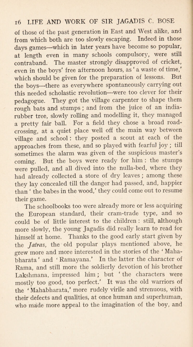 of those of the past generation in East and West alike, and from which both are too slowly escaping. Indeed in those days games—which in later years have become so popular, at length even in many schools compulsory, were still contraband. The master strongly disapproved of cricket, even in the boys’ free afternoon hours, as ‘ a waste of time/ which should be given for the preparation of lessons. But the boys—there as everywhere spontaneously carrying out this needed scholastic revolution—were too clever for their pedagogue. They got the village carpenter to shape them rough bats and stumps ; and from the juice of an india- rubber tree, slowly rolling and modelling it, they managed a pretty fair ball. For a field they chose a broad road¬ crossing, at a quiet place well off the main way between village and school: they posted a scout at each of the approaches from these, and so played with fearful joy ; till sometimes the alarm was given of the suspicious master’s coming. But the boys were ready for him : the stumps were pulled, and all dived into the nulla-bed, where they had already collected a store of dry leaves ; among these they lay concealed till the danger had passed, and, happier than 4 the babes in the wood,’ they could come out to resume their game. The schoolbooks too were already more or less acquiring the European standard, their cram-trade type, and so could be of little interest to the children : still, although more slowly, the young Jagadis did really learn to read for himself at home. Thanks to the good early start given by the Jatras, the old popular plays mentioned above, he grew more and more interested in the stories of the 4 Maha- bharata’ and 4 Ramayana.’ In the latter the character of Rama, and still more the soldierly devotion of his brother Lakshmana, impressed him; but ‘ the characters were mostly too good, too perfect.’ It was the old warriors of the 4 Mahabharata,’ more rudely virile and strenuous, with their defects and qualities, at once human and superhuman, who made more appeal to the imagination of the boy, and