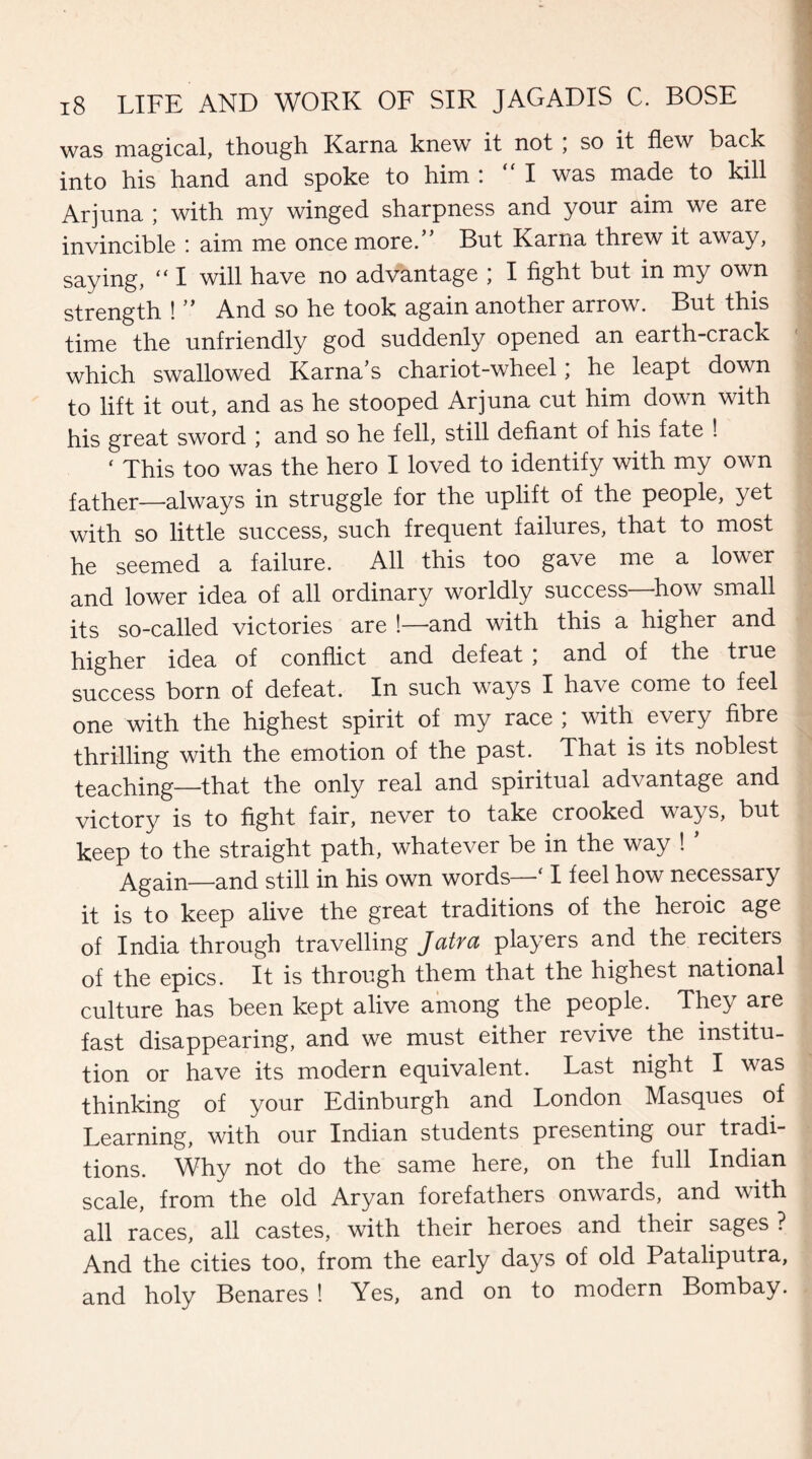 was magical, though Kama knew it not ; so it flew back into his hand and spoke to him :  I was made to kill Arjuna ; with my winged sharpness and your aim we are invincible : aim me once more.” But Kama threw it away, saying,  I will have no advantage ; I fight but in my own strength ! ’’ And so he took again another arrow. But this time the unfriendly god suddenly opened an earth-crack which swallowed Kama’s chariot-wheel; he leapt down to lift it out, and as he stooped Arjuna cut him down with his great sword \ and so he fell, still defiant of his fate ! ‘ This too was the hero I loved to identify with my own father—always in struggle for the uplift of the people, yet with so little success, such frequent failures, that to most he seemed a failure. All this too gave me a lower and lower idea of all ordinary worldly success—how small its so-called victories are !—and with this a higher and higher idea of conflict and defeat ; and of the true success born of defeat. In such ways I have come to feel one with the highest spirit of my race ; with every fibre thrilling with the emotion of the past. That is its noblest teaching—that the only real and spiritual advantage and victory is to fight fair, never to take crooked ways, but keep to the straight path, whatever be in the way ! ’ Again—and still in his own words—' I feel how necessary it is to keep alive the great traditions of the heroic age of India through travelling Jatra players and the reciters of the epics. It is through them that the highest national culture has been kept alive among the people. They are fast disappearing, and we must either revive the institu¬ tion or have its modern equivalent. Last night I was thinking of your Edinburgh and London Masques of Learning, with our Indian students presenting our tradi¬ tions. Why not do the same here, on the full Indian scale, from the old Aryan forefathers onwards, and with all races, all castes, with their heroes and their sages ? And the cities too. from the early days of old Pataliputra, and holy Benares ! Yes, and on to modern Bombay.